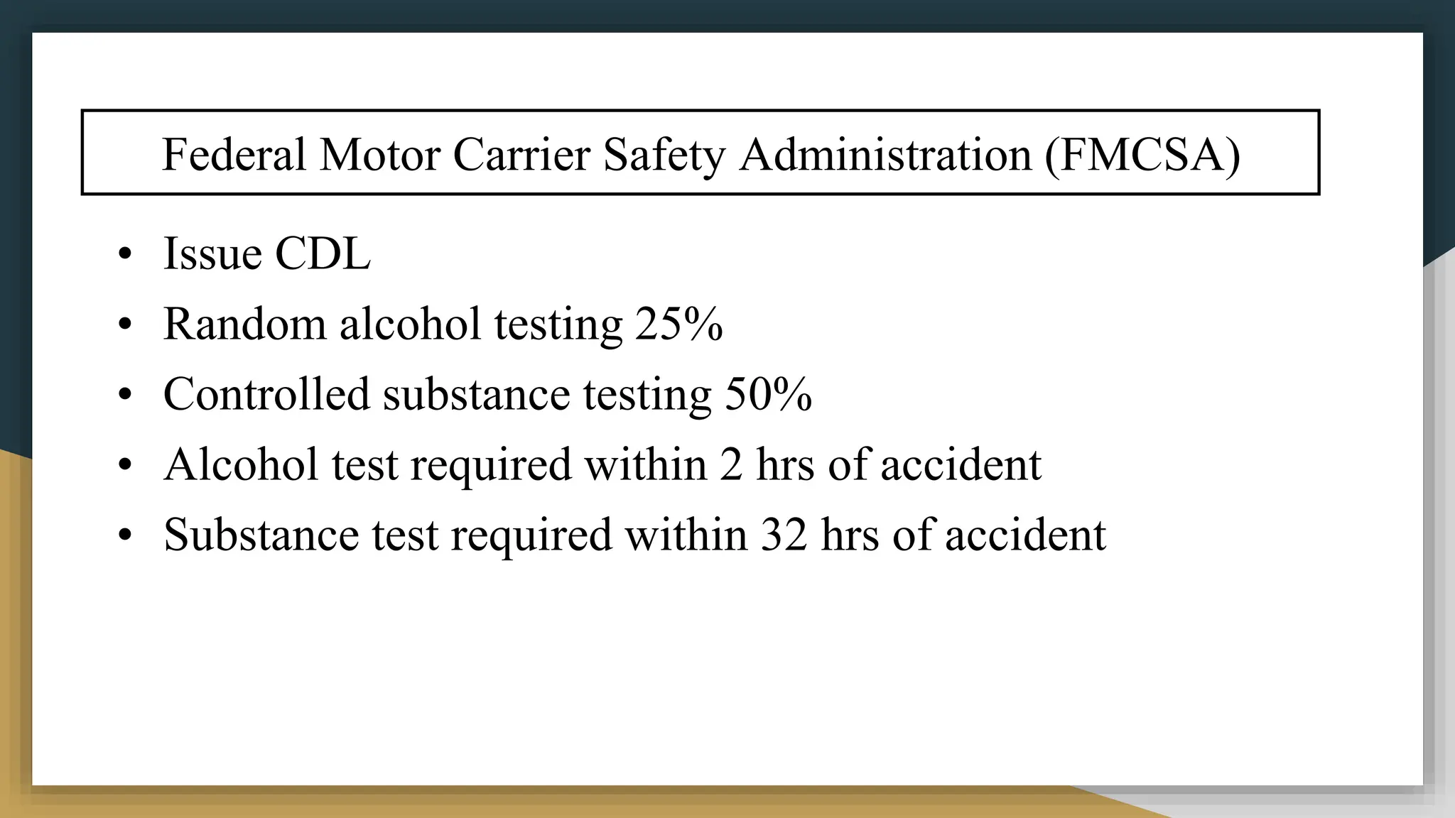 Federal Motor Carrier Safety Administration (FMCSA)
• Issue CDL
• Random alcohol testing 25%
• Controlled substance testing 50%
• Alcohol test required within 2 hrs of accident
• Substance test required within 32 hrs of accident
 