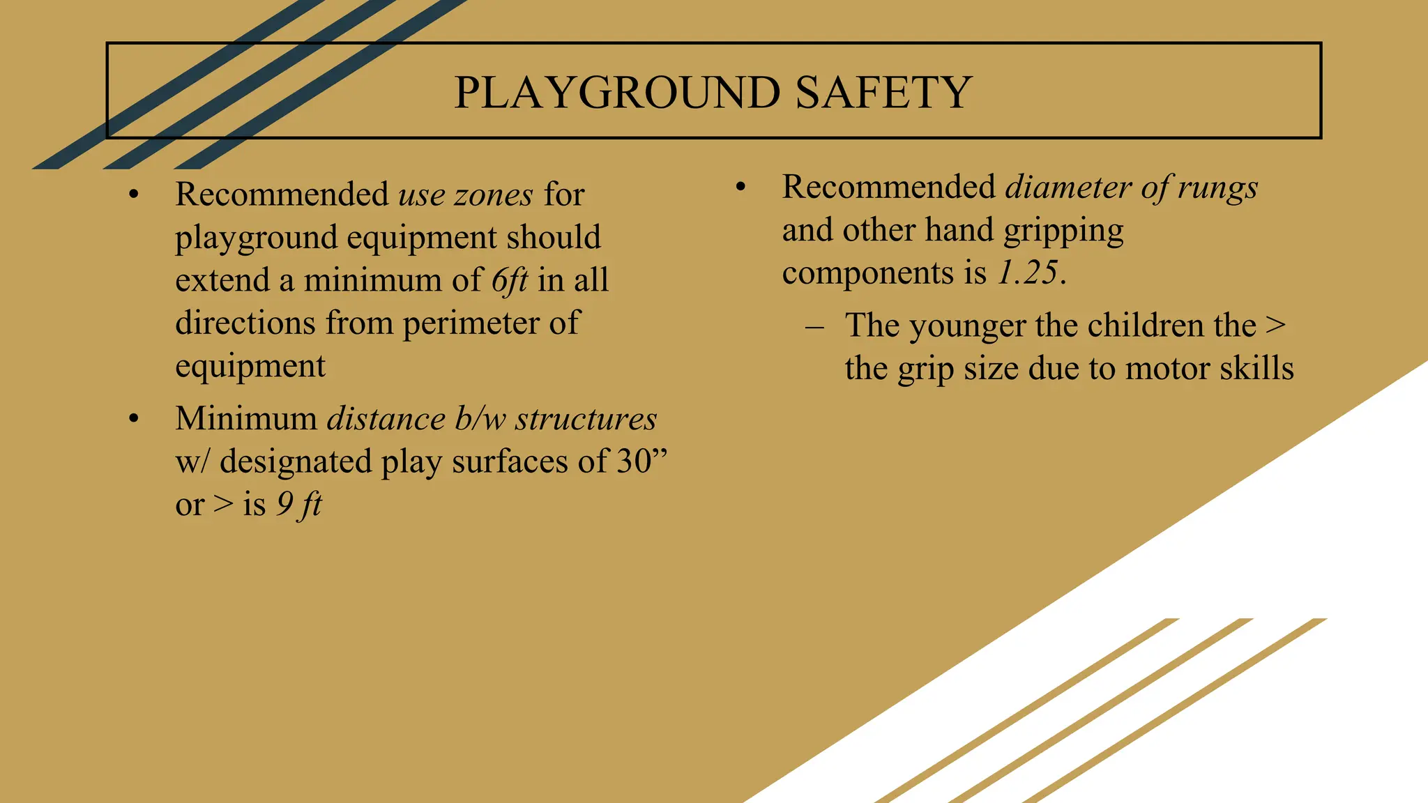 PLAYGROUND SAFETY
• Recommended use zones for
playground equipment should
extend a minimum of 6ft in all
directions from perimeter of
equipment
• Minimum distance b/w structures
w/ designated play surfaces of 30”
or > is 9 ft
• Recommended diameter of rungs
and other hand gripping
components is 1.25.
– The younger the children the >
the grip size due to motor skills
 
