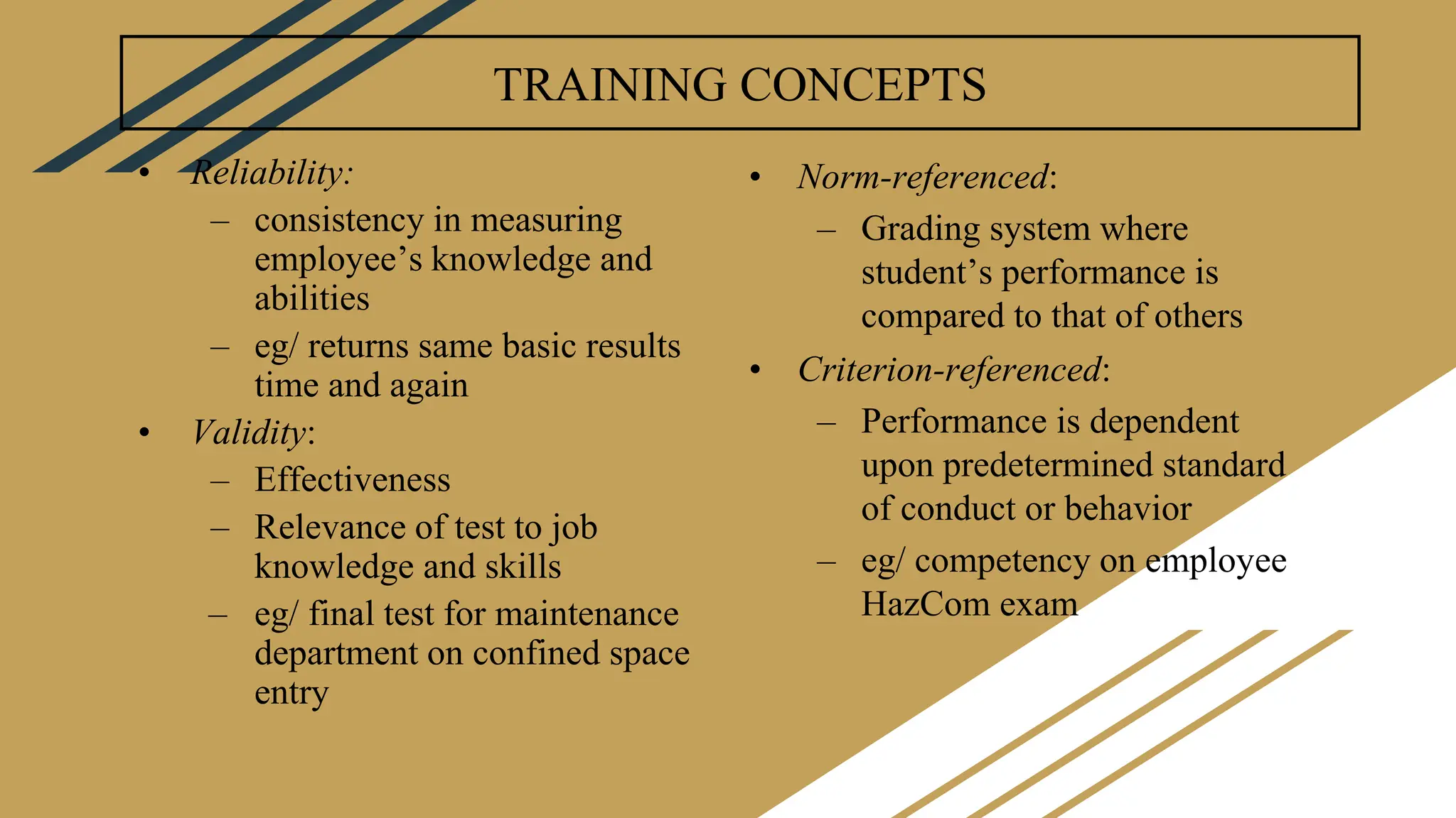TRAINING CONCEPTS
• Reliability:
– consistency in measuring
employee’s knowledge and
abilities
– eg/ returns same basic results
time and again
• Validity:
– Effectiveness
– Relevance of test to job
knowledge and skills
– eg/ final test for maintenance
department on confined space
entry
• Norm-referenced:
– Grading system where
student’s performance is
compared to that of others
• Criterion-referenced:
– Performance is dependent
upon predetermined standard
of conduct or behavior
– eg/ competency on employee
HazCom exam
 