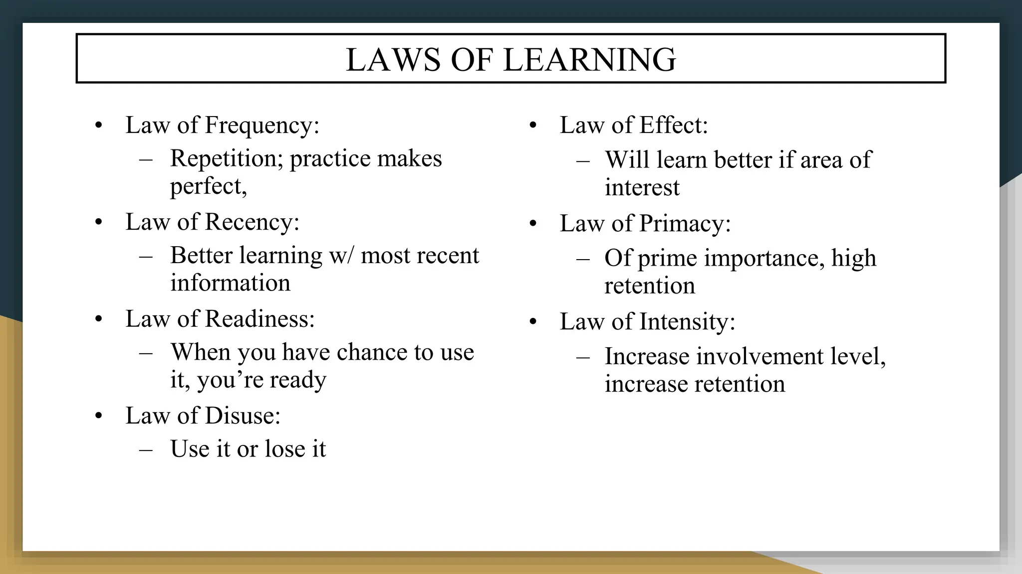 LAWS OF LEARNING
• Law of Frequency:
– Repetition; practice makes
perfect,
• Law of Recency:
– Better learning w/ most recent
information
• Law of Readiness:
– When you have chance to use
it, you’re ready
• Law of Disuse:
– Use it or lose it
• Law of Effect:
– Will learn better if area of
interest
• Law of Primacy:
– Of prime importance, high
retention
• Law of Intensity:
– Increase involvement level,
increase retention
 