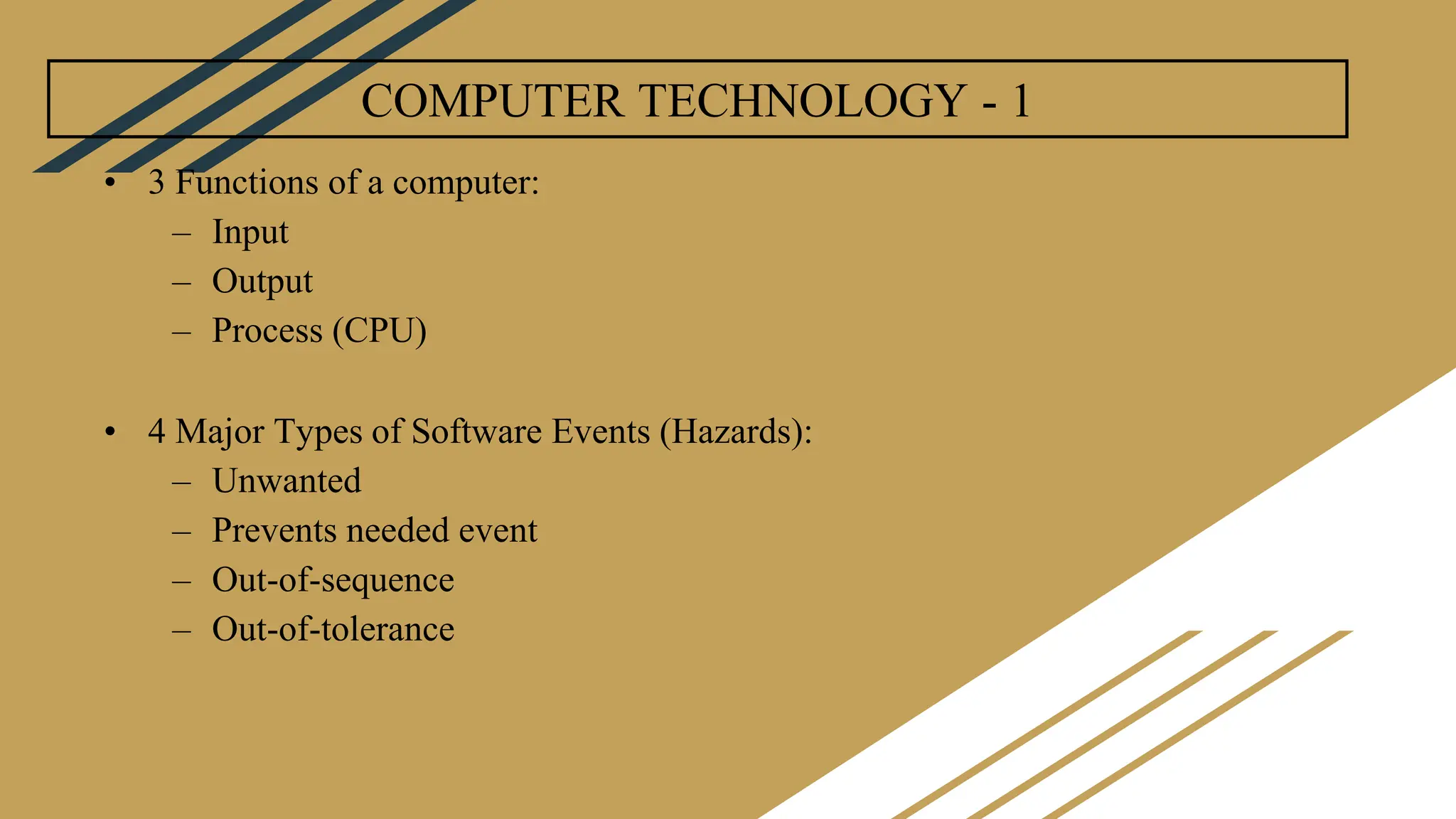 COMPUTER TECHNOLOGY - 1
• 3 Functions of a computer:
– Input
– Output
– Process (CPU)
• 4 Major Types of Software Events (Hazards):
– Unwanted
– Prevents needed event
– Out-of-sequence
– Out-of-tolerance
 