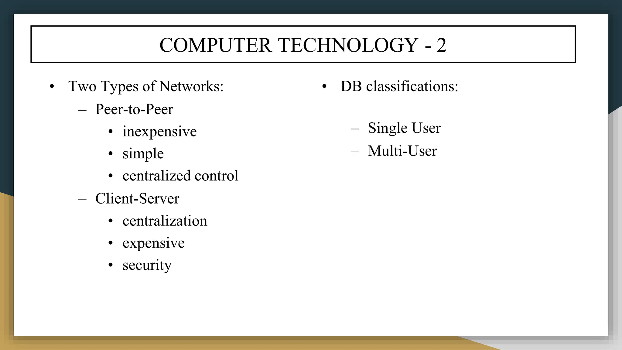 COMPUTER TECHNOLOGY - 2
• Two Types of Networks:
– Peer-to-Peer
• inexpensive
• simple
• centralized control
– Client-Server
• centralization
• expensive
• security
• DB classifications:
– Single User
– Multi-User
 