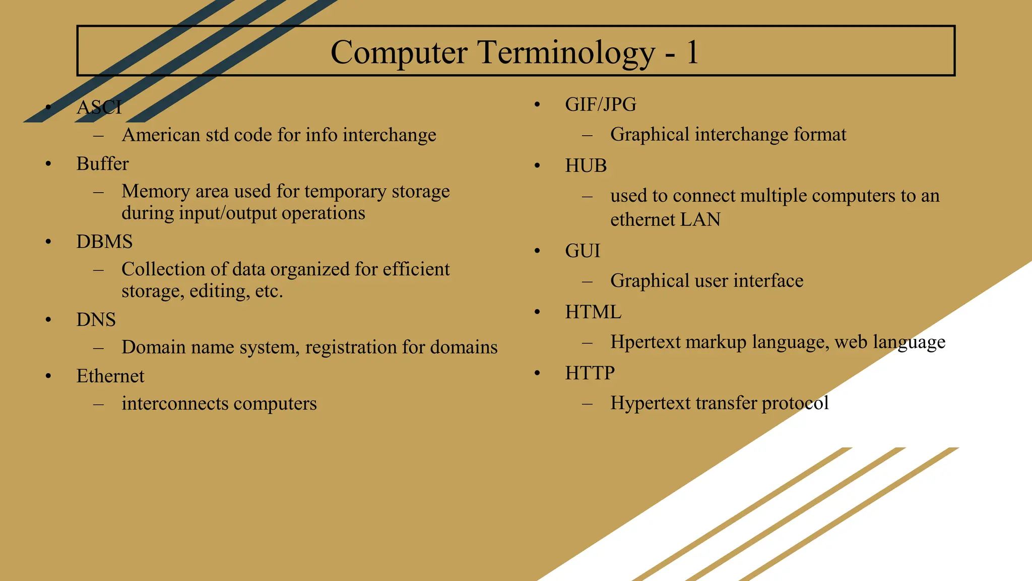 Computer Terminology - 1
• ASCI
– American std code for info interchange
• Buffer
– Memory area used for temporary storage
during input/output operations
• DBMS
– Collection of data organized for efficient
storage, editing, etc.
• DNS
– Domain name system, registration for domains
• Ethernet
– interconnects computers
• GIF/JPG
– Graphical interchange format
• HUB
– used to connect multiple computers to an
ethernet LAN
• GUI
– Graphical user interface
• HTML
– Hpertext markup language, web language
• HTTP
– Hypertext transfer protocol
 