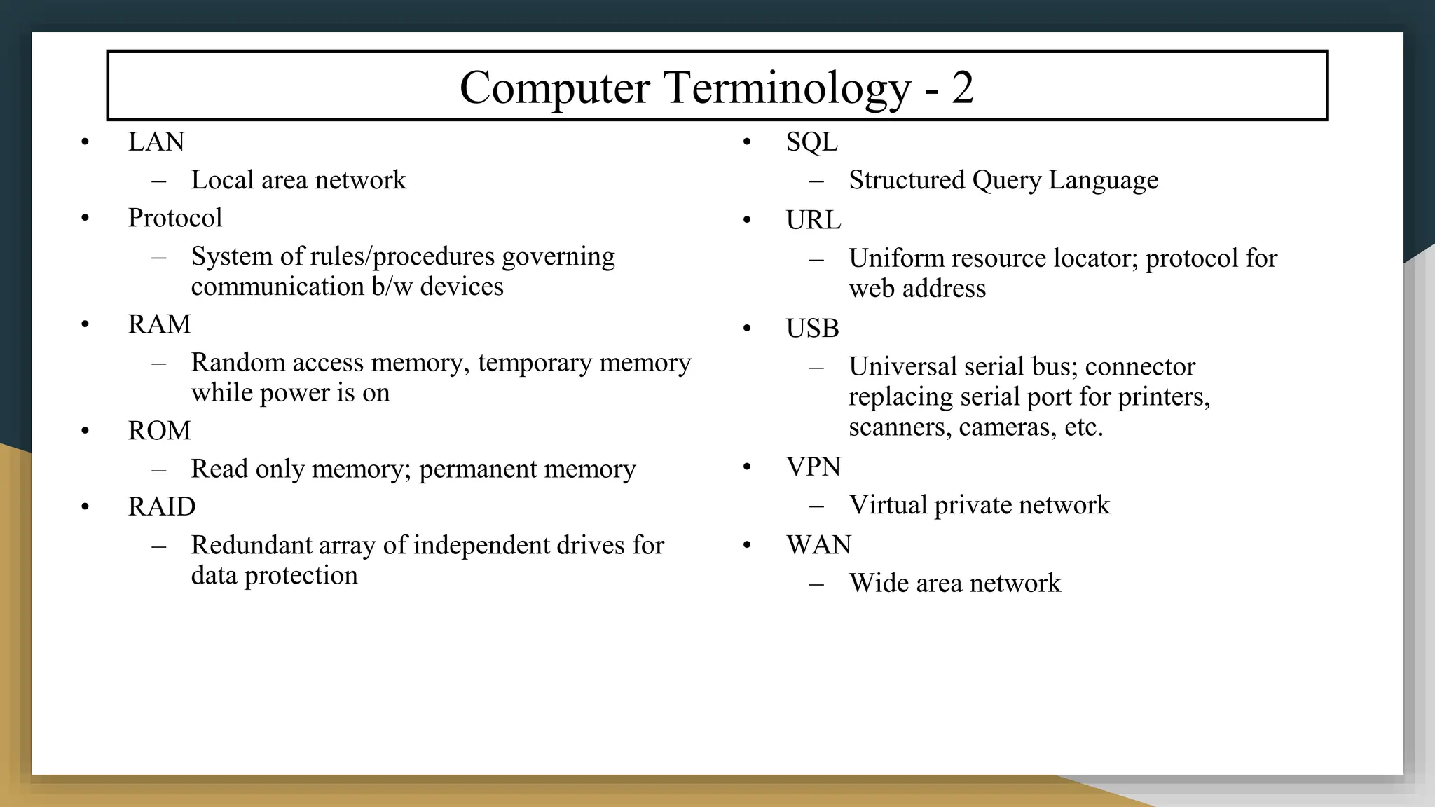 Computer Terminology - 2
• LAN
– Local area network
• Protocol
– System of rules/procedures governing
communication b/w devices
• RAM
– Random access memory, temporary memory
while power is on
• ROM
– Read only memory; permanent memory
• RAID
– Redundant array of independent drives for
data protection
• SQL
– Structured Query Language
• URL
– Uniform resource locator; protocol for
web address
• USB
– Universal serial bus; connector
replacing serial port for printers,
scanners, cameras, etc.
• VPN
– Virtual private network
• WAN
– Wide area network
 