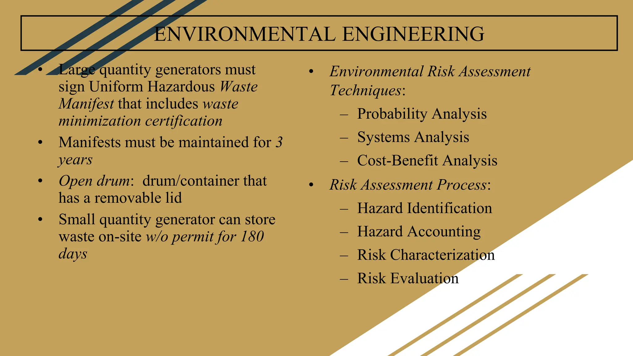 ENVIRONMENTAL ENGINEERING
• Large quantity generators must
sign Uniform Hazardous Waste
Manifest that includes waste
minimization certification
• Manifests must be maintained for 3
years
• Open drum: drum/container that
has a removable lid
• Small quantity generator can store
waste on-site w/o permit for 180
days
• Environmental Risk Assessment
Techniques:
– Probability Analysis
– Systems Analysis
– Cost-Benefit Analysis
• Risk Assessment Process:
– Hazard Identification
– Hazard Accounting
– Risk Characterization
– Risk Evaluation
 