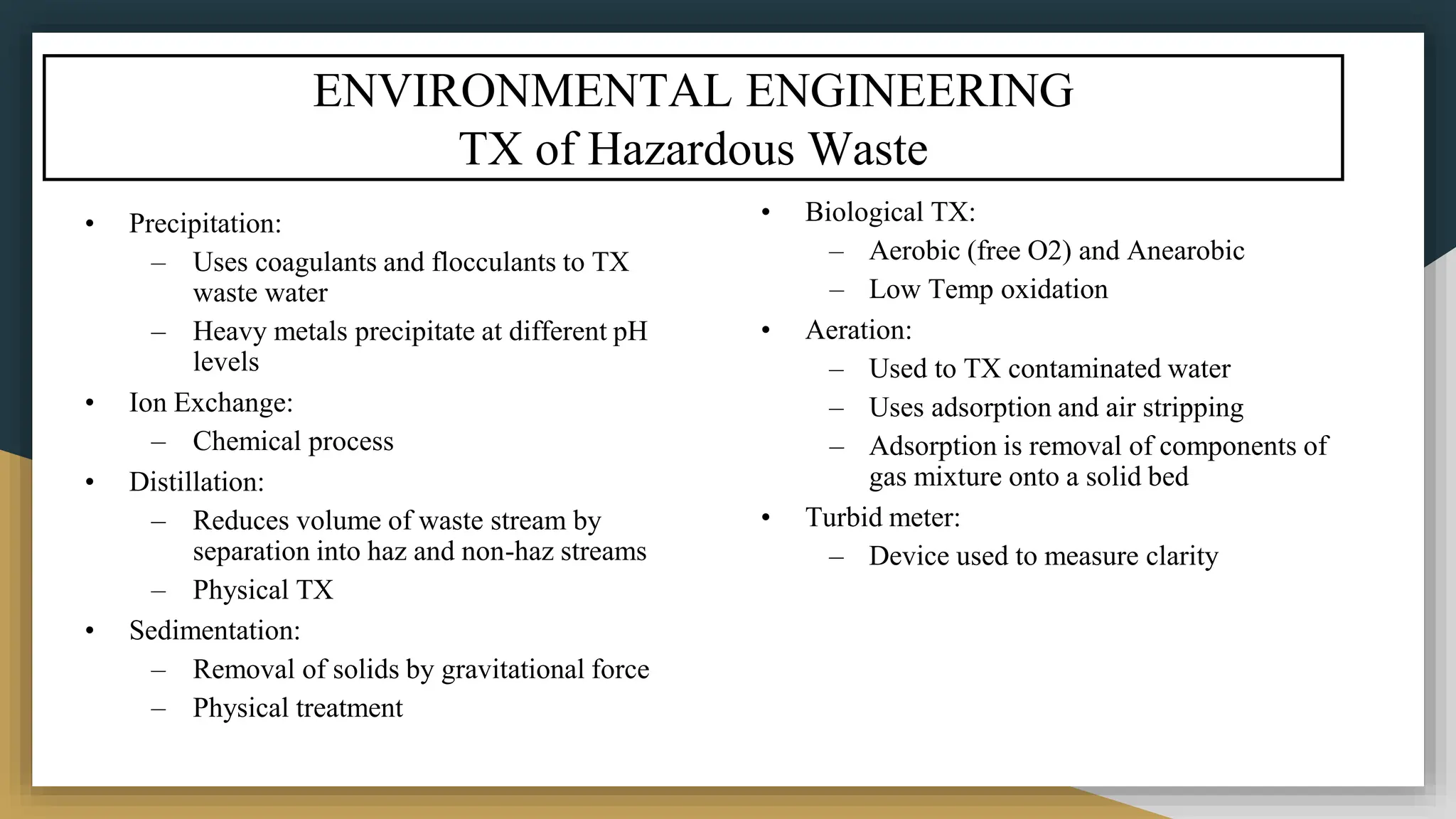ENVIRONMENTAL ENGINEERING
TX of Hazardous Waste
• Precipitation:
– Uses coagulants and flocculants to TX
waste water
– Heavy metals precipitate at different pH
levels
• Ion Exchange:
– Chemical process
• Distillation:
– Reduces volume of waste stream by
separation into haz and non-haz streams
– Physical TX
• Sedimentation:
– Removal of solids by gravitational force
– Physical treatment
• Biological TX:
– Aerobic (free O2) and Anearobic
– Low Temp oxidation
• Aeration:
– Used to TX contaminated water
– Uses adsorption and air stripping
– Adsorption is removal of components of
gas mixture onto a solid bed
• Turbid meter:
– Device used to measure clarity
 