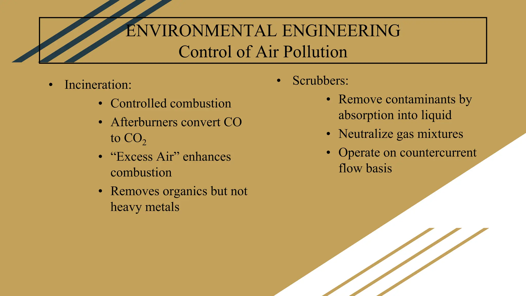 ENVIRONMENTAL ENGINEERING
Control of Air Pollution
• Incineration:
• Controlled combustion
• Afterburners convert CO
to CO2
• “Excess Air” enhances
combustion
• Removes organics but not
heavy metals
• Scrubbers:
• Remove contaminants by
absorption into liquid
• Neutralize gas mixtures
• Operate on countercurrent
flow basis
 
