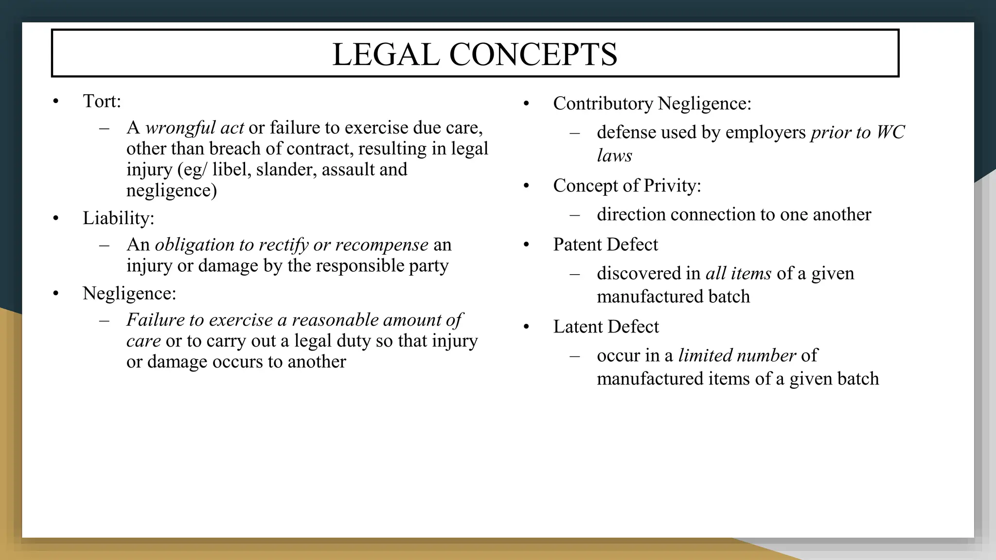 LEGAL CONCEPTS
• Tort:
– A wrongful act or failure to exercise due care,
other than breach of contract, resulting in legal
injury (eg/ libel, slander, assault and
negligence)
• Liability:
– An obligation to rectify or recompense an
injury or damage by the responsible party
• Negligence:
– Failure to exercise a reasonable amount of
care or to carry out a legal duty so that injury
or damage occurs to another
• Contributory Negligence:
– defense used by employers prior to WC
laws
• Concept of Privity:
– direction connection to one another
• Patent Defect
– discovered in all items of a given
manufactured batch
• Latent Defect
– occur in a limited number of
manufactured items of a given batch
 