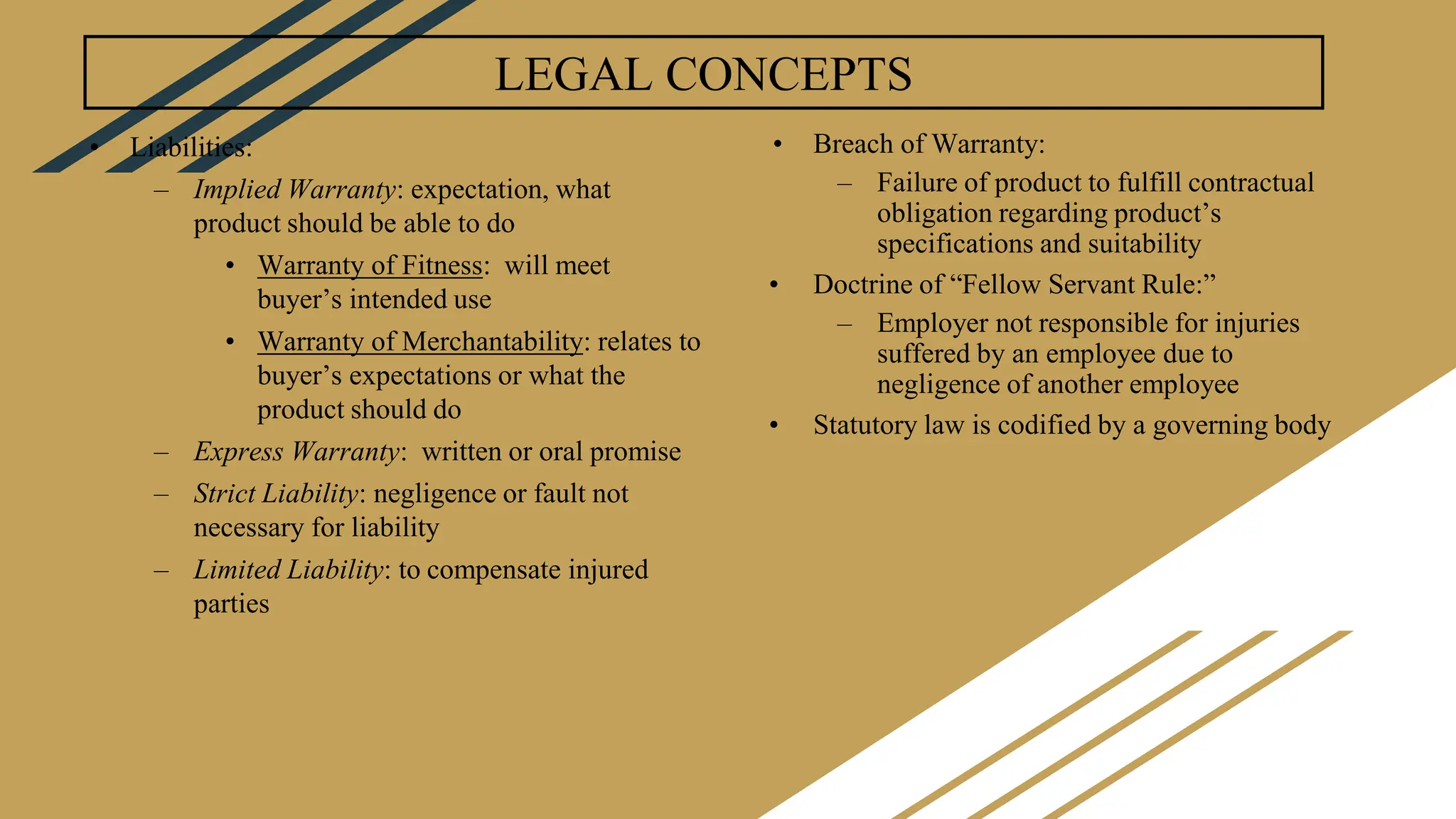 LEGAL CONCEPTS
• Liabilities:
– Implied Warranty: expectation, what
product should be able to do
• Warranty of Fitness: will meet
buyer’s intended use
• Warranty of Merchantability: relates to
buyer’s expectations or what the
product should do
– Express Warranty: written or oral promise
– Strict Liability: negligence or fault not
necessary for liability
– Limited Liability: to compensate injured
parties
• Breach of Warranty:
– Failure of product to fulfill contractual
obligation regarding product’s
specifications and suitability
• Doctrine of “Fellow Servant Rule:”
– Employer not responsible for injuries
suffered by an employee due to
negligence of another employee
• Statutory law is codified by a governing body
 