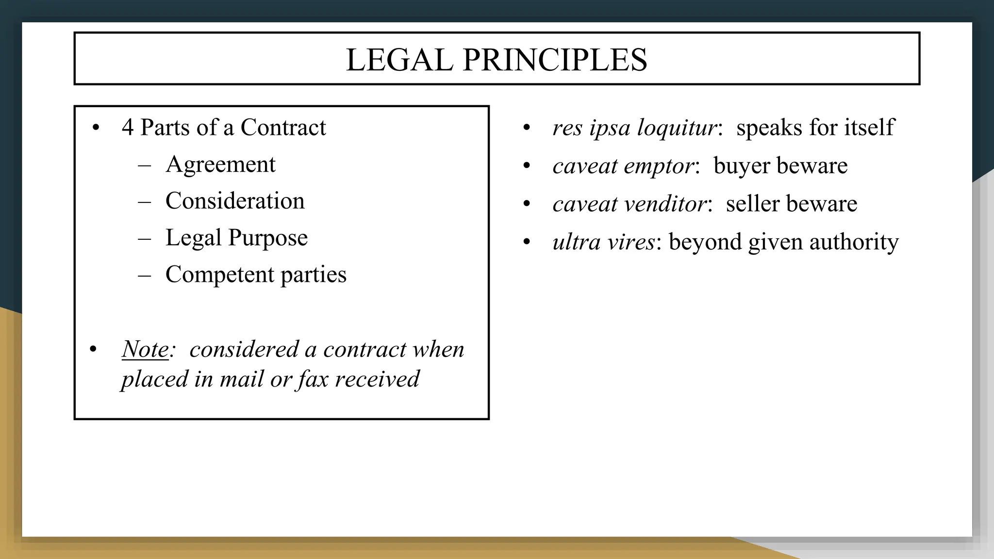 LEGAL PRINCIPLES
• res ipsa loquitur: speaks for itself
• caveat emptor: buyer beware
• caveat venditor: seller beware
• ultra vires: beyond given authority
• 4 Parts of a Contract
– Agreement
– Consideration
– Legal Purpose
– Competent parties
• Note: considered a contract when
placed in mail or fax received
 