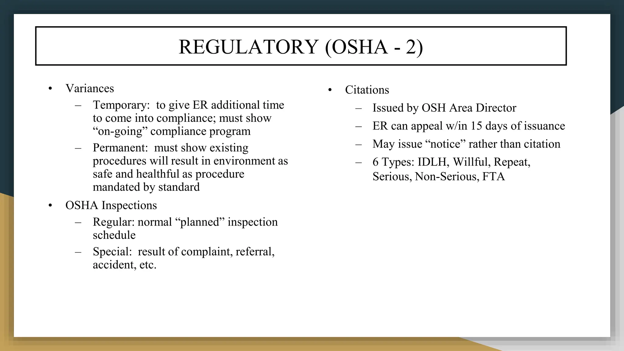 REGULATORY (OSHA - 2)
• Variances
– Temporary: to give ER additional time
to come into compliance; must show
“on-going” compliance program
– Permanent: must show existing
procedures will result in environment as
safe and healthful as procedure
mandated by standard
• OSHA Inspections
– Regular: normal “planned” inspection
schedule
– Special: result of complaint, referral,
accident, etc.
• Citations
– Issued by OSH Area Director
– ER can appeal w/in 15 days of issuance
– May issue “notice” rather than citation
– 6 Types: IDLH, Willful, Repeat,
Serious, Non-Serious, FTA
 