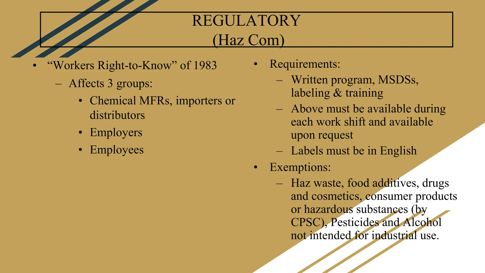 REGULATORY
(Haz Com)
• “Workers Right-to-Know” of 1983
– Affects 3 groups:
• Chemical MFRs, importers or
distributors
• Employers
• Employees
• Requirements:
– Written program, MSDSs,
labeling & training
– Above must be available during
each work shift and available
upon request
– Labels must be in English
• Exemptions:
– Haz waste, food additives, drugs
and cosmetics, consumer products
or hazardous substances (by
CPSC), Pesticides and Alcohol
not intended for industrial use.
 