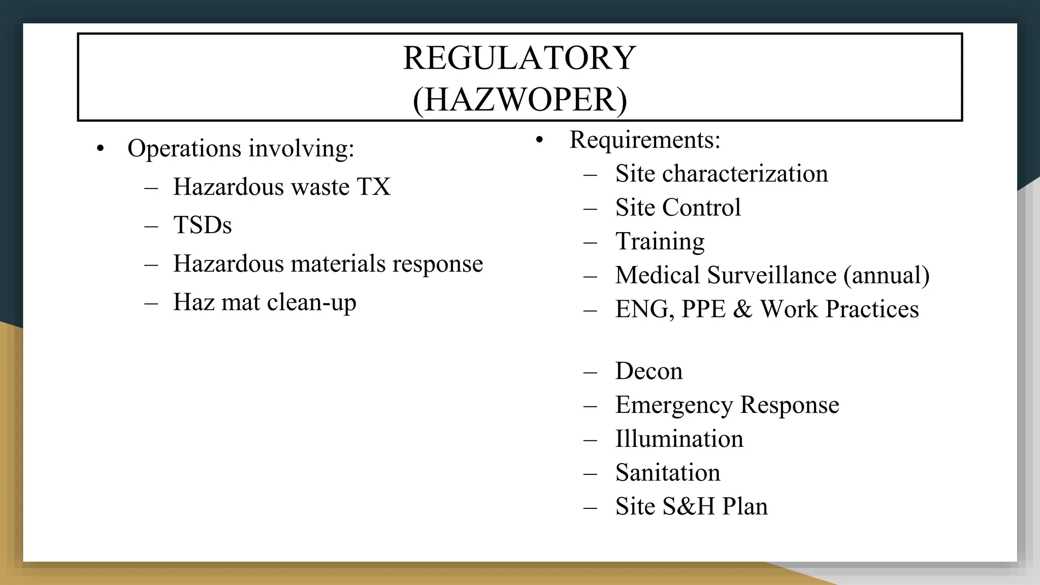 REGULATORY
(HAZWOPER)
• Operations involving:
– Hazardous waste TX
– TSDs
– Hazardous materials response
– Haz mat clean-up
• Requirements:
– Site characterization
– Site Control
– Training
– Medical Surveillance (annual)
– ENG, PPE & Work Practices
– Decon
– Emergency Response
– Illumination
– Sanitation
– Site S&H Plan
 