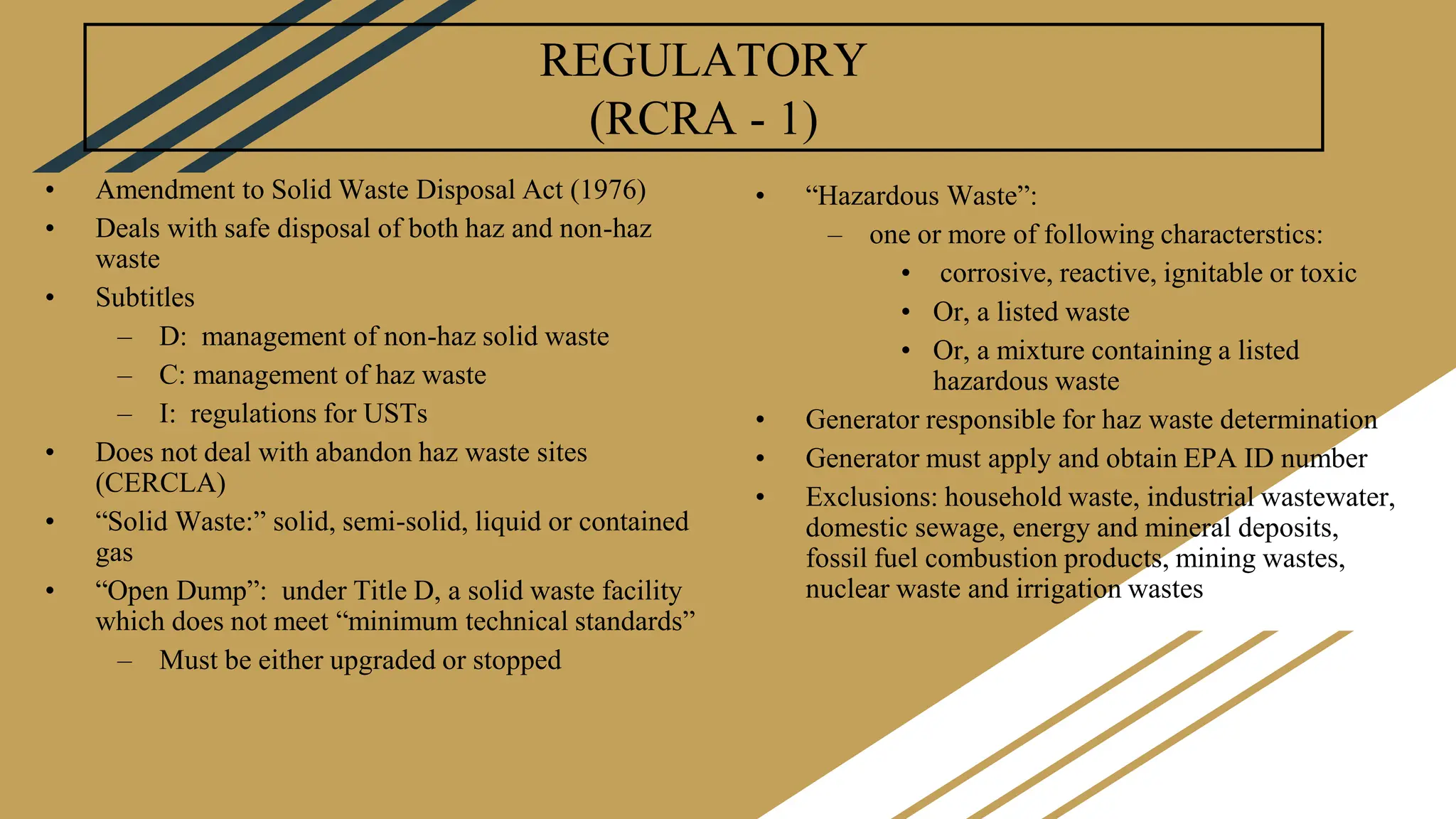 REGULATORY
(RCRA - 1)
• Amendment to Solid Waste Disposal Act (1976)
• Deals with safe disposal of both haz and non-haz
waste
• Subtitles
– D: management of non-haz solid waste
– C: management of haz waste
– I: regulations for USTs
• Does not deal with abandon haz waste sites
(CERCLA)
• “Solid Waste:” solid, semi-solid, liquid or contained
gas
• “Open Dump”: under Title D, a solid waste facility
which does not meet “minimum technical standards”
– Must be either upgraded or stopped
• “Hazardous Waste”:
– one or more of following characterstics:
• corrosive, reactive, ignitable or toxic
• Or, a listed waste
• Or, a mixture containing a listed
hazardous waste
• Generator responsible for haz waste determination
• Generator must apply and obtain EPA ID number
• Exclusions: household waste, industrial wastewater,
domestic sewage, energy and mineral deposits,
fossil fuel combustion products, mining wastes,
nuclear waste and irrigation wastes
 