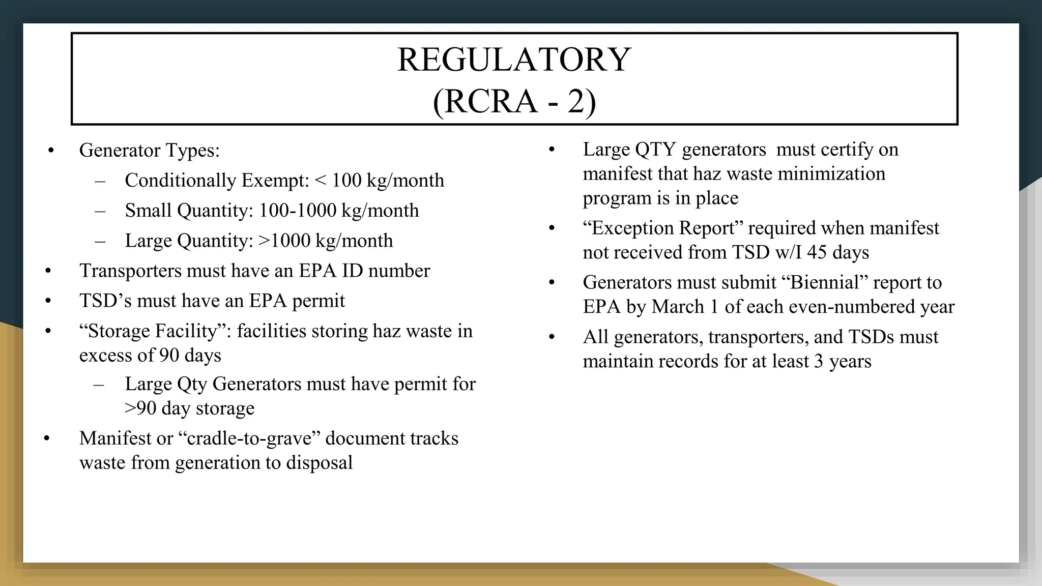 REGULATORY
(RCRA - 2)
• Generator Types:
– Conditionally Exempt: < 100 kg/month
– Small Quantity: 100-1000 kg/month
– Large Quantity: >1000 kg/month
• Transporters must have an EPA ID number
• TSD’s must have an EPA permit
• “Storage Facility”: facilities storing haz waste in
excess of 90 days
– Large Qty Generators must have permit for
>90 day storage
• Manifest or “cradle-to-grave” document tracks
waste from generation to disposal
• Large QTY generators must certify on
manifest that haz waste minimization
program is in place
• “Exception Report” required when manifest
not received from TSD w/I 45 days
• Generators must submit “Biennial” report to
EPA by March 1 of each even-numbered year
• All generators, transporters, and TSDs must
maintain records for at least 3 years
 