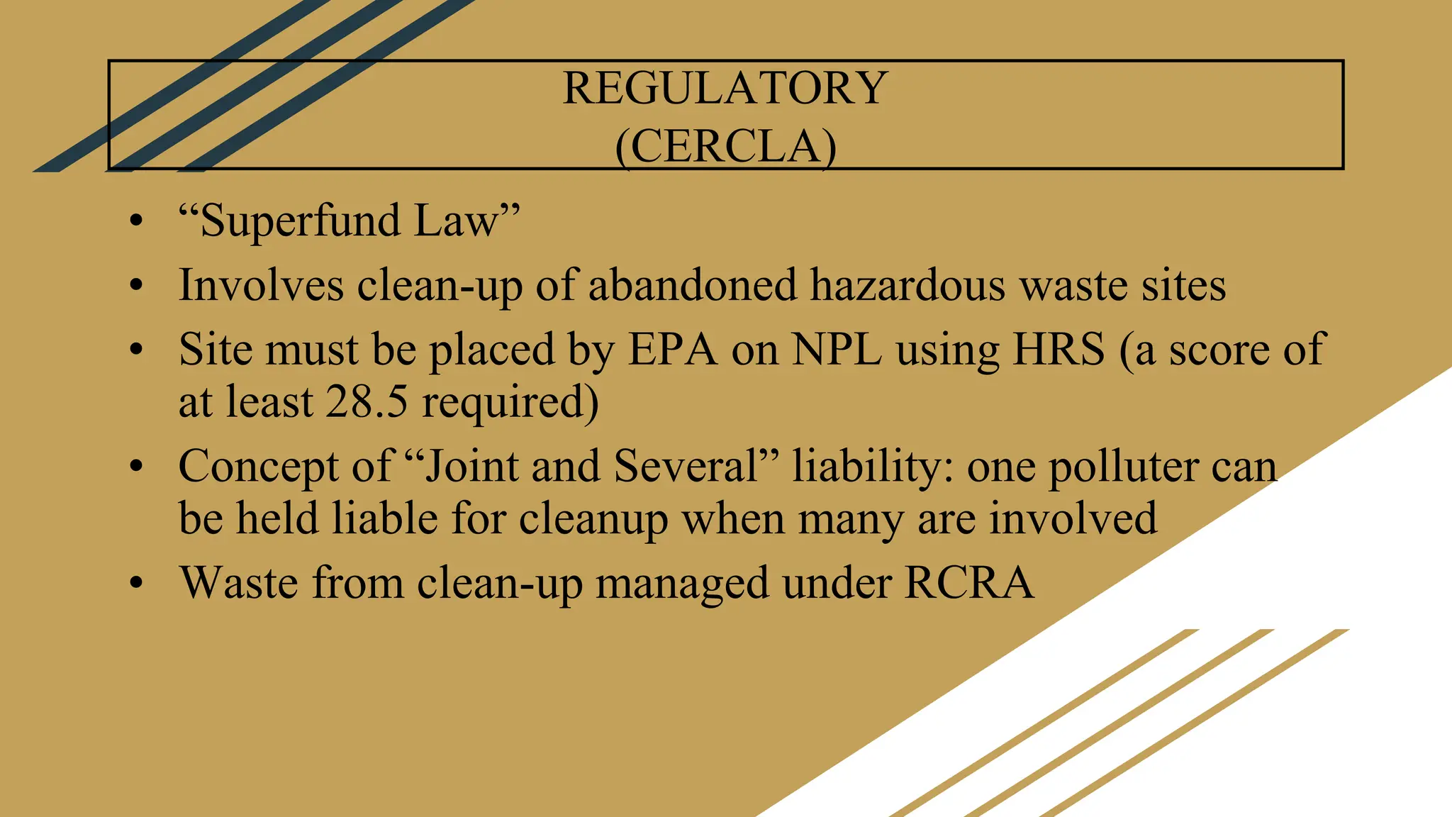 REGULATORY
(CERCLA)
• “Superfund Law”
• Involves clean-up of abandoned hazardous waste sites
• Site must be placed by EPA on NPL using HRS (a score of
at least 28.5 required)
• Concept of “Joint and Several” liability: one polluter can
be held liable for cleanup when many are involved
• Waste from clean-up managed under RCRA
 