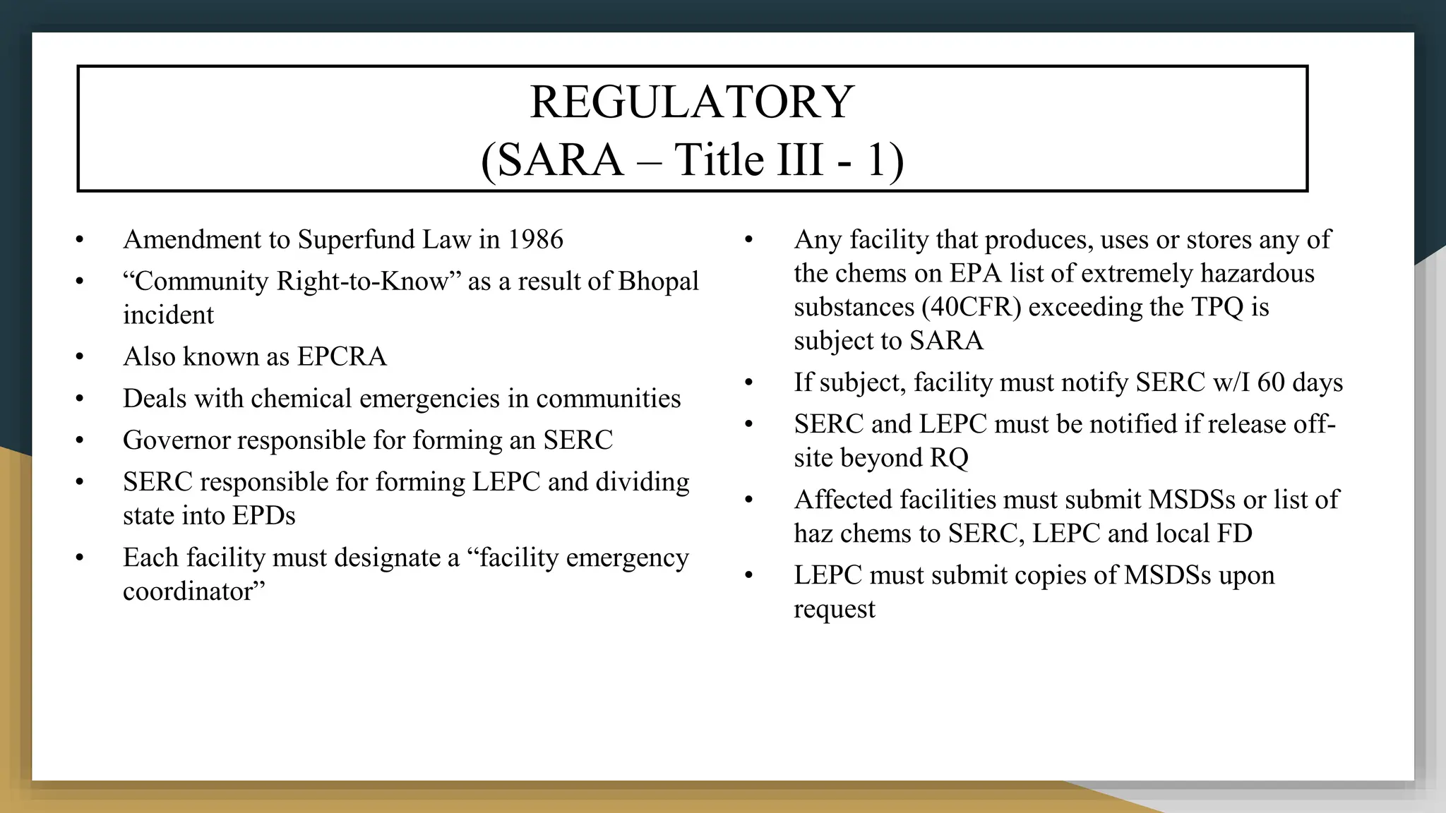 REGULATORY
(SARA – Title III - 1)
• Amendment to Superfund Law in 1986
• “Community Right-to-Know” as a result of Bhopal
incident
• Also known as EPCRA
• Deals with chemical emergencies in communities
• Governor responsible for forming an SERC
• SERC responsible for forming LEPC and dividing
state into EPDs
• Each facility must designate a “facility emergency
coordinator”
• Any facility that produces, uses or stores any of
the chems on EPA list of extremely hazardous
substances (40CFR) exceeding the TPQ is
subject to SARA
• If subject, facility must notify SERC w/I 60 days
• SERC and LEPC must be notified if release off-
site beyond RQ
• Affected facilities must submit MSDSs or list of
haz chems to SERC, LEPC and local FD
• LEPC must submit copies of MSDSs upon
request
 