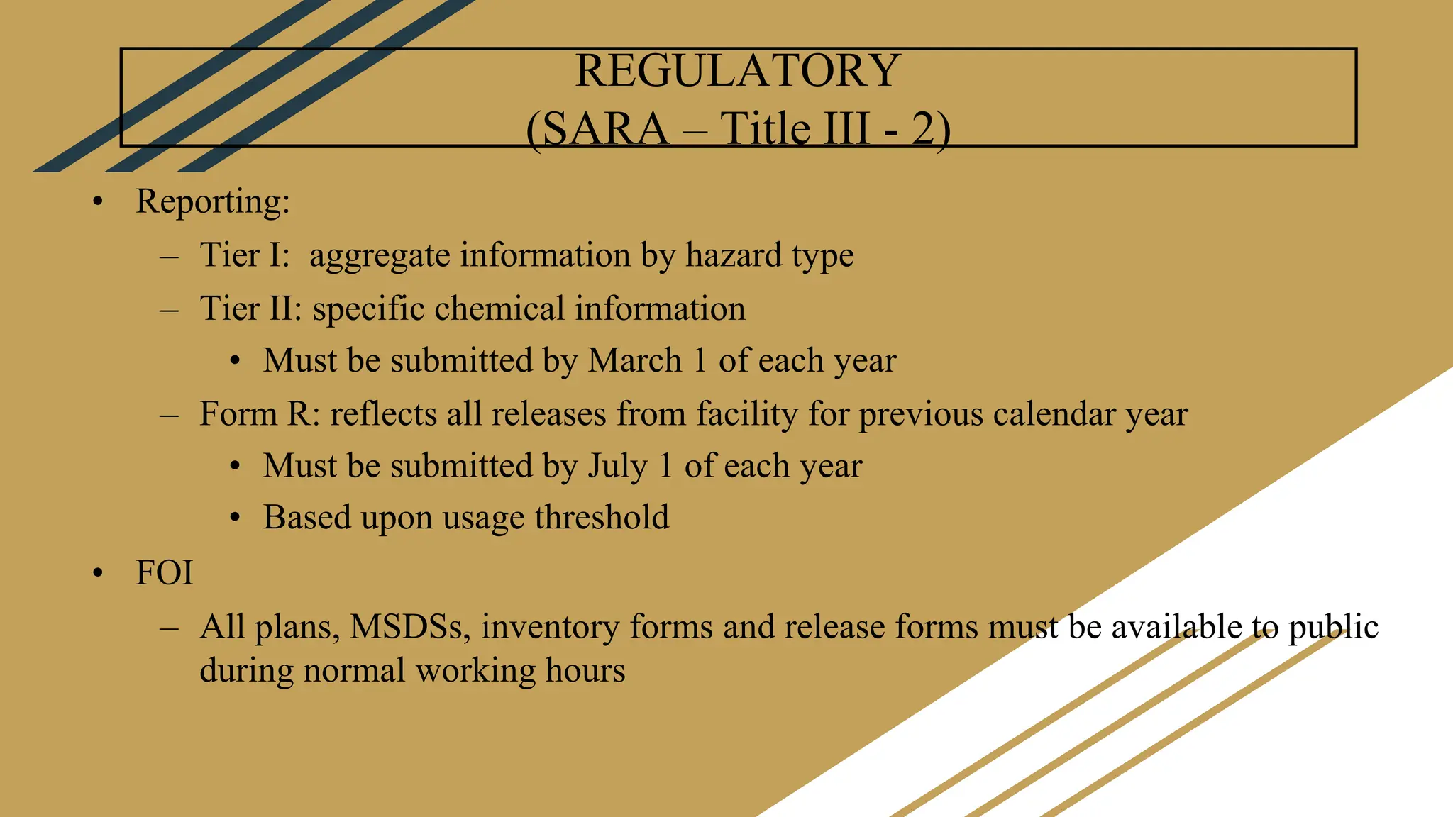 REGULATORY
(SARA – Title III - 2)
• Reporting:
– Tier I: aggregate information by hazard type
– Tier II: specific chemical information
• Must be submitted by March 1 of each year
– Form R: reflects all releases from facility for previous calendar year
• Must be submitted by July 1 of each year
• Based upon usage threshold
• FOI
– All plans, MSDSs, inventory forms and release forms must be available to public
during normal working hours
 