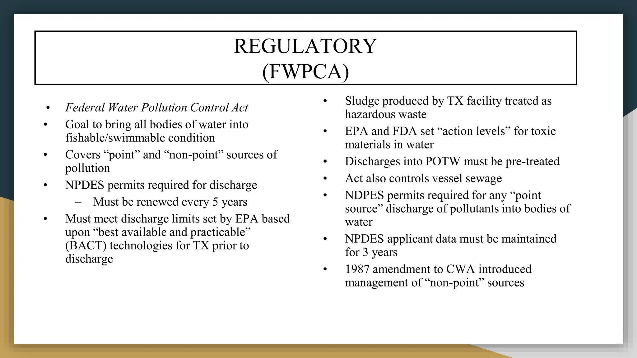 REGULATORY
(FWPCA)
• Federal Water Pollution Control Act
• Goal to bring all bodies of water into
fishable/swimmable condition
• Covers “point” and “non-point” sources of
pollution
• NPDES permits required for discharge
– Must be renewed every 5 years
• Must meet discharge limits set by EPA based
upon “best available and practicable”
(BACT) technologies for TX prior to
discharge
• Sludge produced by TX facility treated as
hazardous waste
• EPA and FDA set “action levels” for toxic
materials in water
• Discharges into POTW must be pre-treated
• Act also controls vessel sewage
• NDPES permits required for any “point
source” discharge of pollutants into bodies of
water
• NPDES applicant data must be maintained
for 3 years
• 1987 amendment to CWA introduced
management of “non-point” sources
 