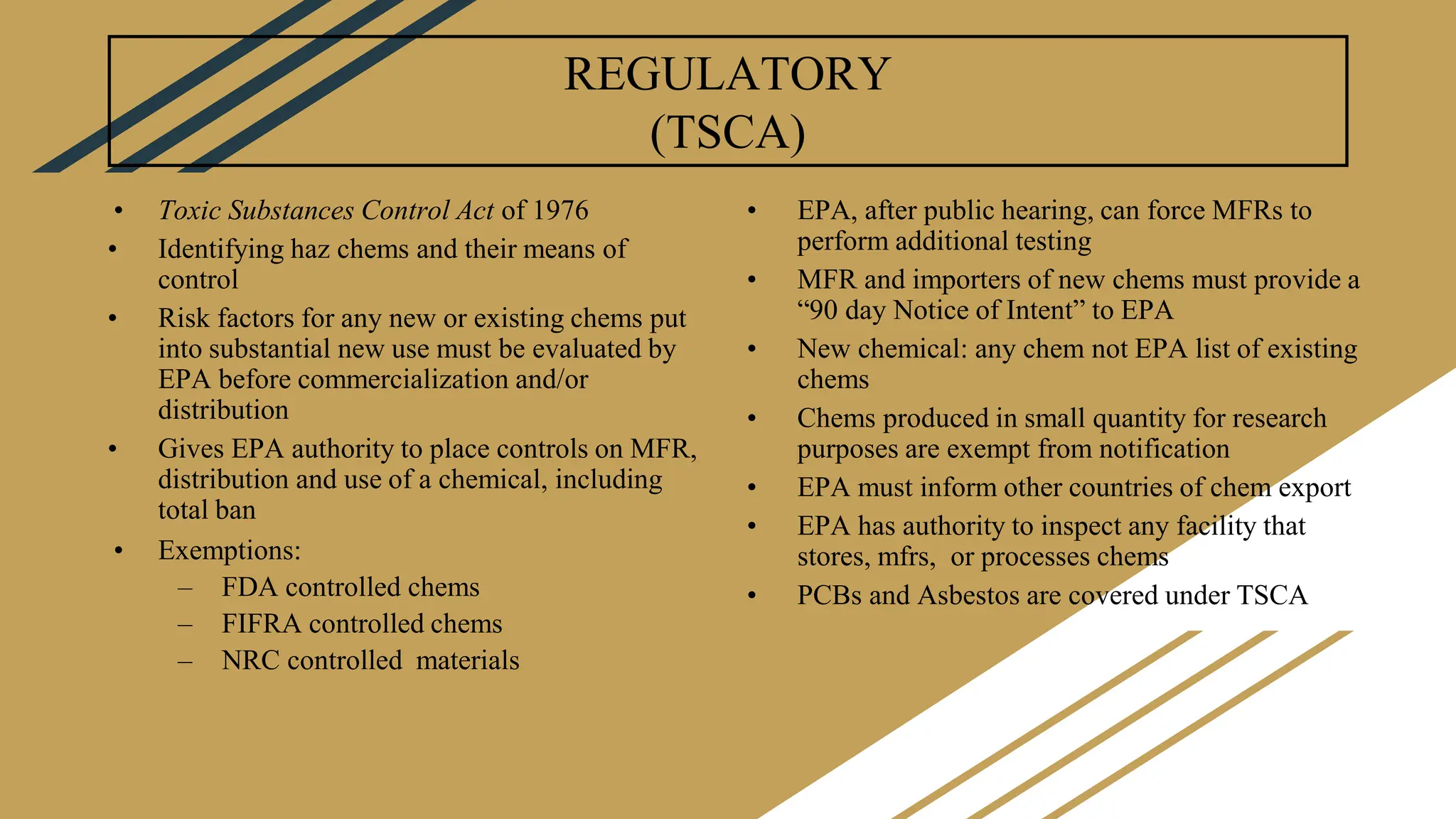 REGULATORY
(TSCA)
• Toxic Substances Control Act of 1976
• Identifying haz chems and their means of
control
• Risk factors for any new or existing chems put
into substantial new use must be evaluated by
EPA before commercialization and/or
distribution
• Gives EPA authority to place controls on MFR,
distribution and use of a chemical, including
total ban
• Exemptions:
– FDA controlled chems
– FIFRA controlled chems
– NRC controlled materials
• EPA, after public hearing, can force MFRs to
perform additional testing
• MFR and importers of new chems must provide a
“90 day Notice of Intent” to EPA
• New chemical: any chem not EPA list of existing
chems
• Chems produced in small quantity for research
purposes are exempt from notification
• EPA must inform other countries of chem export
• EPA has authority to inspect any facility that
stores, mfrs, or processes chems
• PCBs and Asbestos are covered under TSCA
 