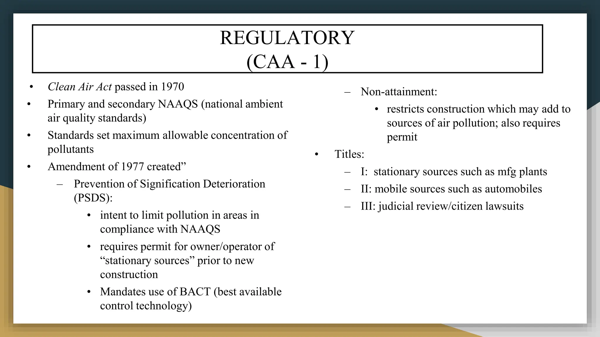 REGULATORY
(CAA - 1)
• Clean Air Act passed in 1970
• Primary and secondary NAAQS (national ambient
air quality standards)
• Standards set maximum allowable concentration of
pollutants
• Amendment of 1977 created”
– Prevention of Signification Deterioration
(PSDS):
• intent to limit pollution in areas in
compliance with NAAQS
• requires permit for owner/operator of
“stationary sources” prior to new
construction
• Mandates use of BACT (best available
control technology)
– Non-attainment:
• restricts construction which may add to
sources of air pollution; also requires
permit
• Titles:
– I: stationary sources such as mfg plants
– II: mobile sources such as automobiles
– III: judicial review/citizen lawsuits
 