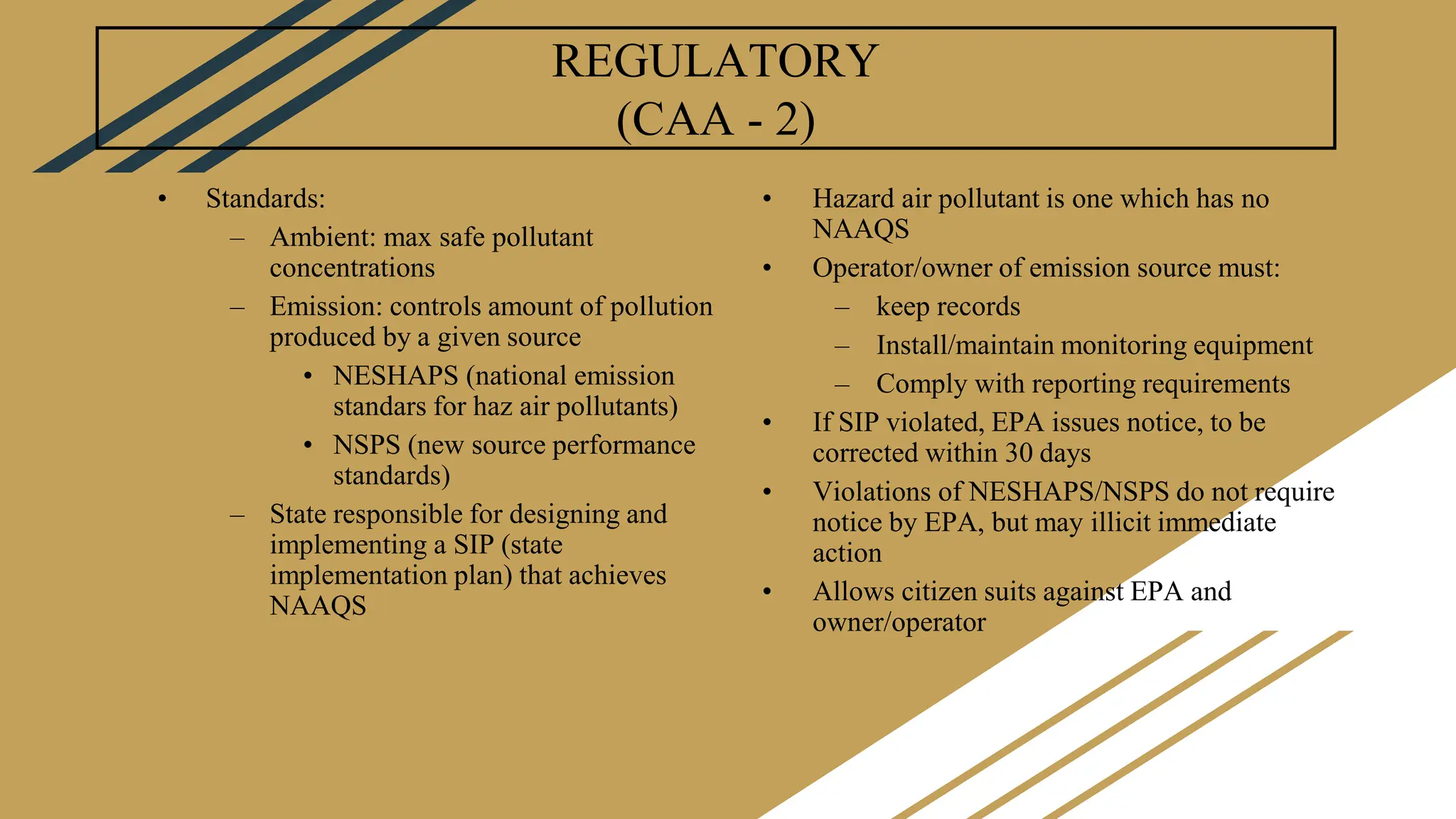 REGULATORY
(CAA - 2)
• Standards:
– Ambient: max safe pollutant
concentrations
– Emission: controls amount of pollution
produced by a given source
• NESHAPS (national emission
standars for haz air pollutants)
• NSPS (new source performance
standards)
– State responsible for designing and
implementing a SIP (state
implementation plan) that achieves
NAAQS
• Hazard air pollutant is one which has no
NAAQS
• Operator/owner of emission source must:
– keep records
– Install/maintain monitoring equipment
– Comply with reporting requirements
• If SIP violated, EPA issues notice, to be
corrected within 30 days
• Violations of NESHAPS/NSPS do not require
notice by EPA, but may illicit immediate
action
• Allows citizen suits against EPA and
owner/operator
 