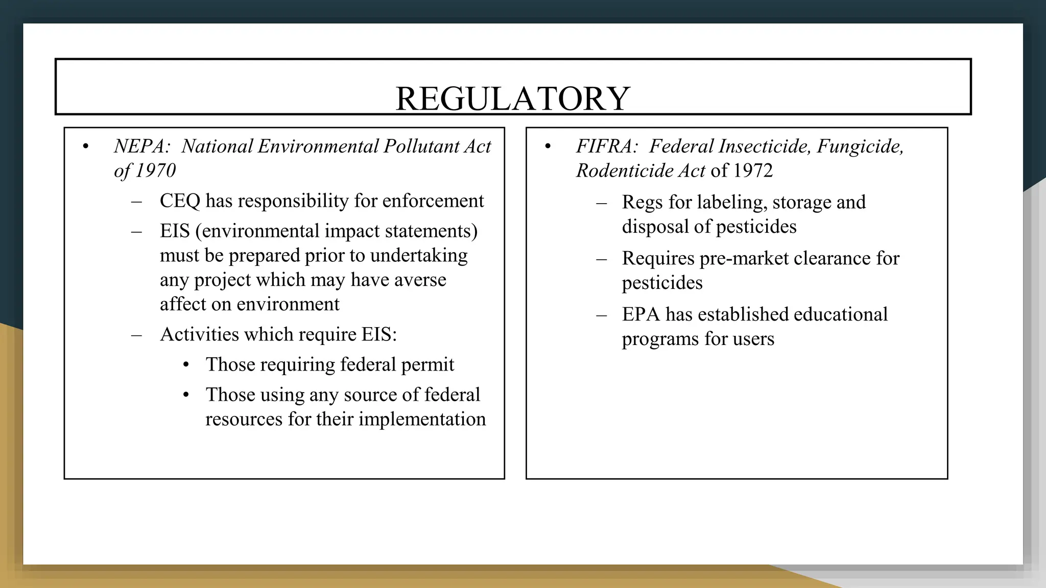 REGULATORY
• NEPA: National Environmental Pollutant Act
of 1970
– CEQ has responsibility for enforcement
– EIS (environmental impact statements)
must be prepared prior to undertaking
any project which may have averse
affect on environment
– Activities which require EIS:
• Those requiring federal permit
• Those using any source of federal
resources for their implementation
• FIFRA: Federal Insecticide, Fungicide,
Rodenticide Act of 1972
– Regs for labeling, storage and
disposal of pesticides
– Requires pre-market clearance for
pesticides
– EPA has established educational
programs for users
 