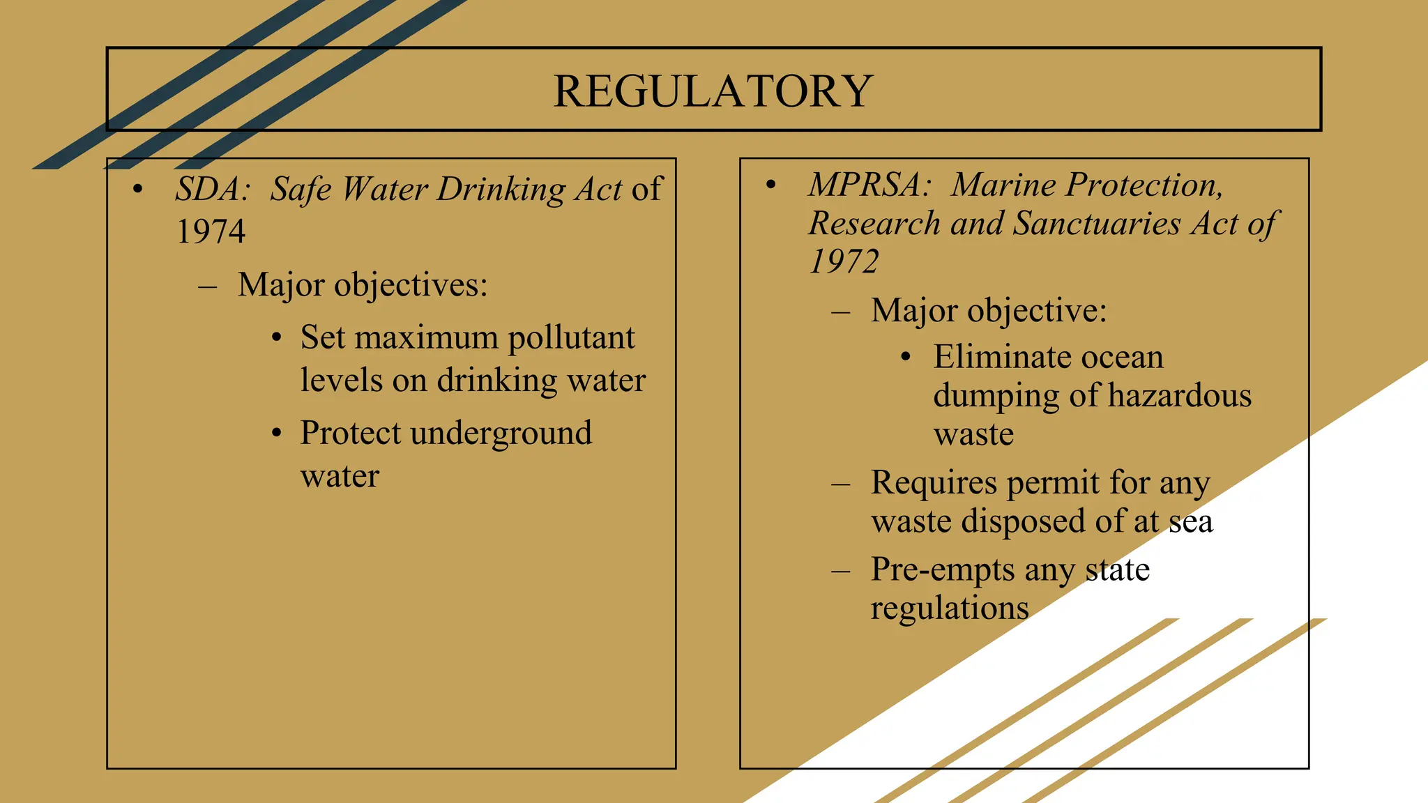 REGULATORY
• SDA: Safe Water Drinking Act of
1974
– Major objectives:
• Set maximum pollutant
levels on drinking water
• Protect underground
water
• MPRSA: Marine Protection,
Research and Sanctuaries Act of
1972
– Major objective:
• Eliminate ocean
dumping of hazardous
waste
– Requires permit for any
waste disposed of at sea
– Pre-empts any state
regulations
 