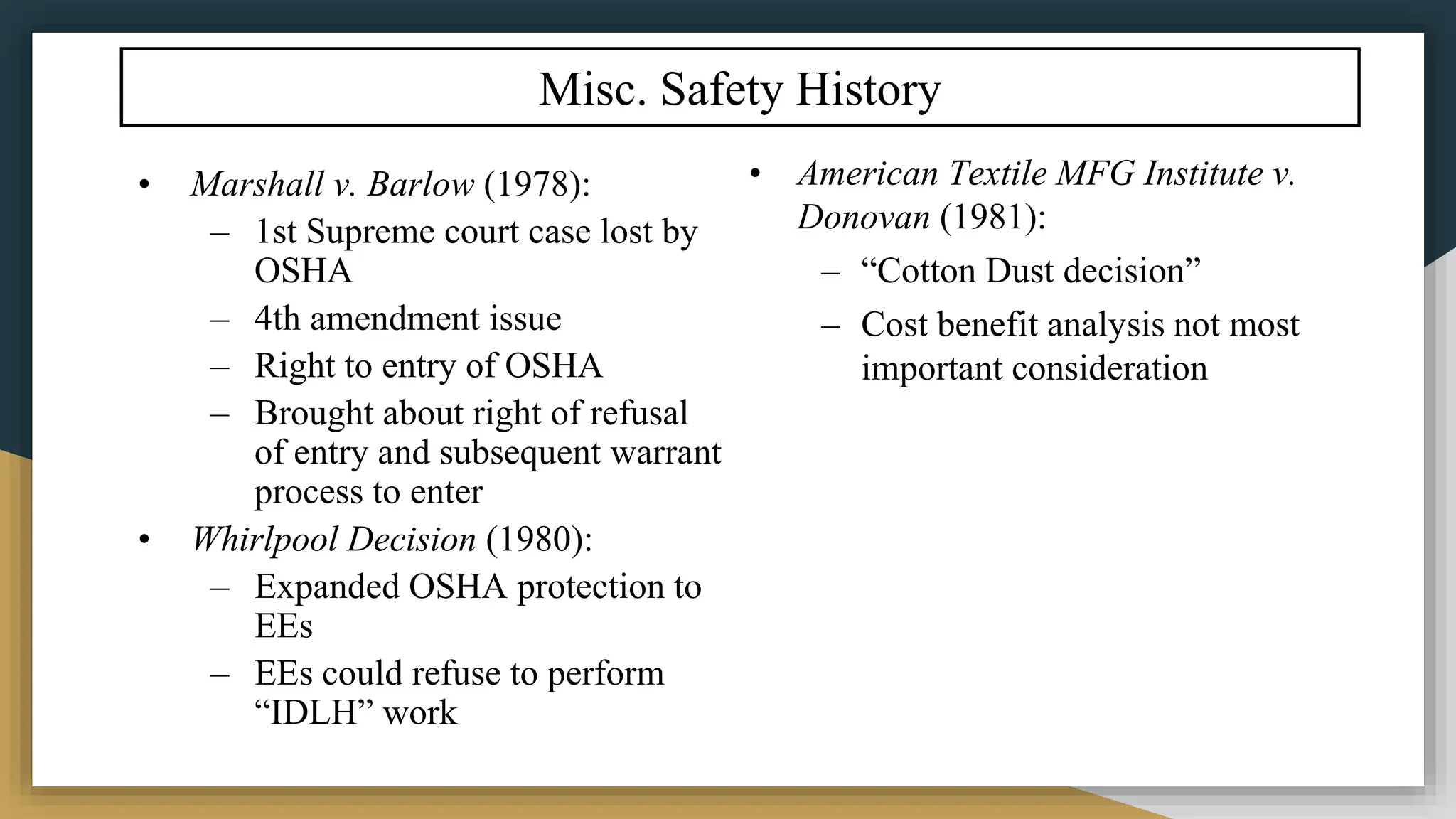 Misc. Safety History
• Marshall v. Barlow (1978):
– 1st Supreme court case lost by
OSHA
– 4th amendment issue
– Right to entry of OSHA
– Brought about right of refusal
of entry and subsequent warrant
process to enter
• Whirlpool Decision (1980):
– Expanded OSHA protection to
EEs
– EEs could refuse to perform
“IDLH” work
• American Textile MFG Institute v.
Donovan (1981):
– “Cotton Dust decision”
– Cost benefit analysis not most
important consideration
 