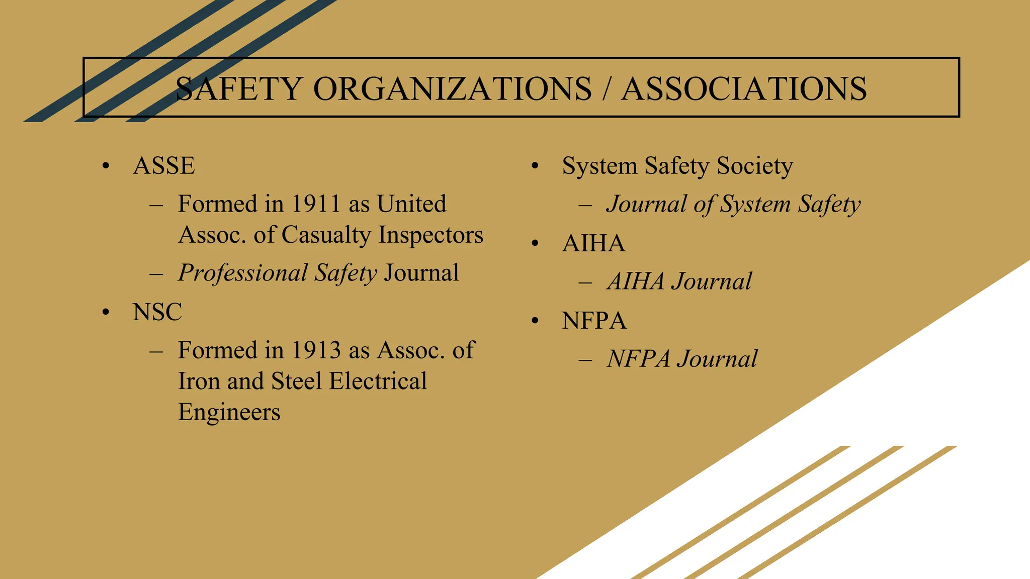 SAFETY ORGANIZATIONS / ASSOCIATIONS
• ASSE
– Formed in 1911 as United
Assoc. of Casualty Inspectors
– Professional Safety Journal
• NSC
– Formed in 1913 as Assoc. of
Iron and Steel Electrical
Engineers
• System Safety Society
– Journal of System Safety
• AIHA
– AIHA Journal
• NFPA
– NFPA Journal
 