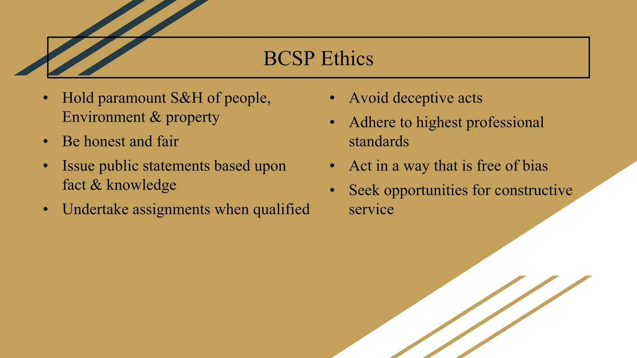 BCSP Ethics
• Hold paramount S&H of people,
Environment & property
• Be honest and fair
• Issue public statements based upon
fact & knowledge
• Undertake assignments when qualified
• Avoid deceptive acts
• Adhere to highest professional
standards
• Act in a way that is free of bias
• Seek opportunities for constructive
service
 