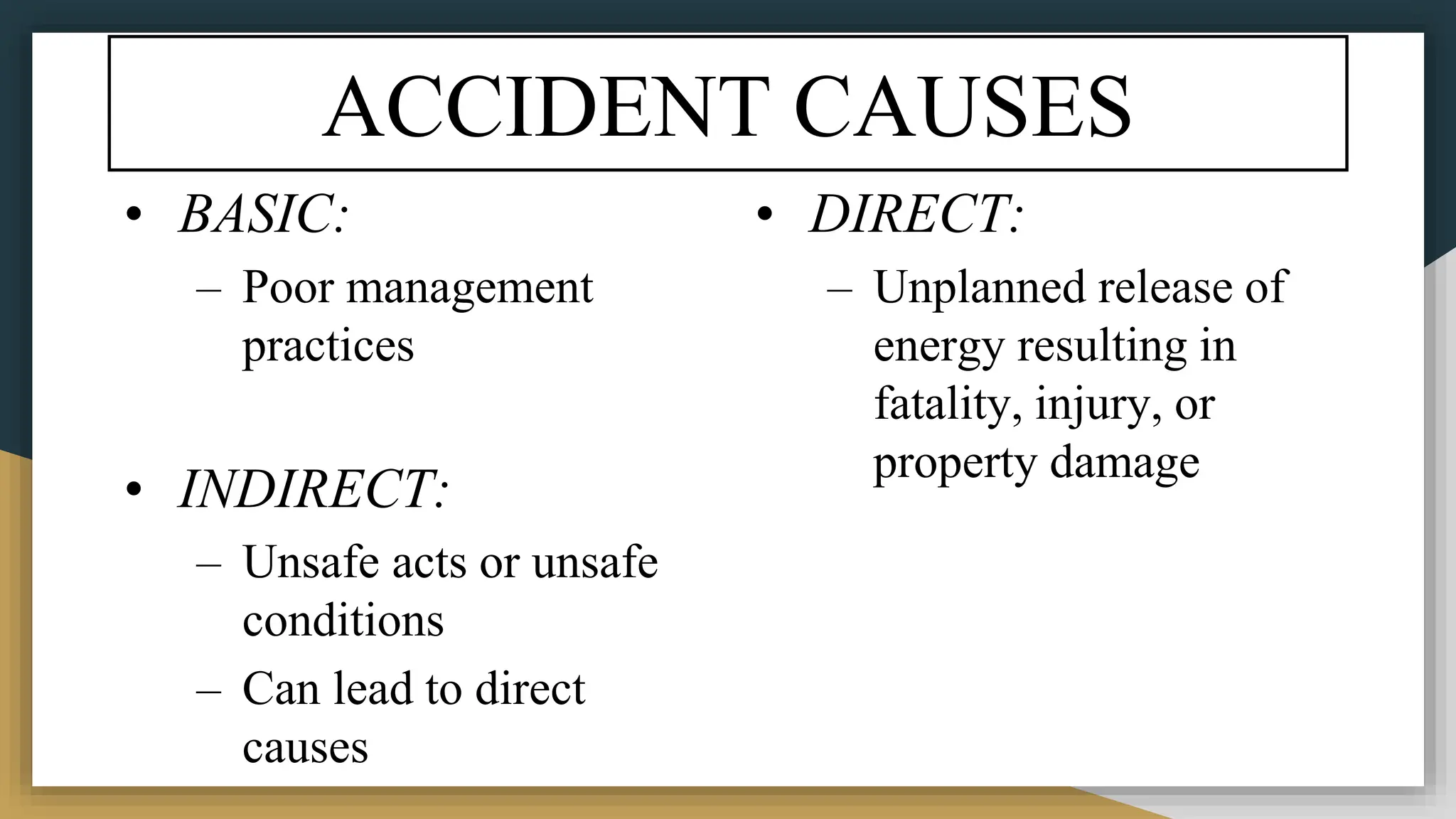 ACCIDENT CAUSES
• BASIC:
– Poor management
practices
• INDIRECT:
– Unsafe acts or unsafe
conditions
– Can lead to direct
causes
• DIRECT:
– Unplanned release of
energy resulting in
fatality, injury, or
property damage
 