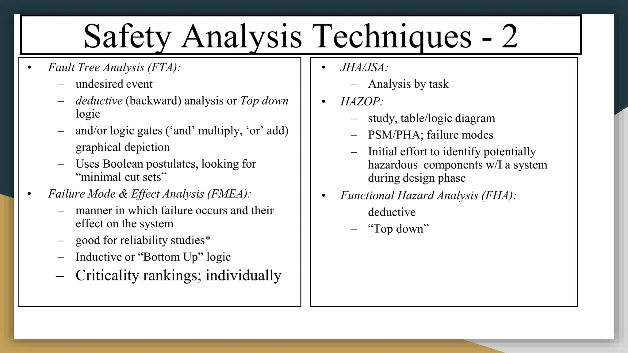 Safety Analysis Techniques - 2
• Fault Tree Analysis (FTA):
– undesired event
– deductive (backward) analysis or Top down
logic
– and/or logic gates (‘and’ multiply, ‘or’ add)
– graphical depiction
– Uses Boolean postulates, looking for
“minimal cut sets”
• Failure Mode & Effect Analysis (FMEA):
– manner in which failure occurs and their
effect on the system
– good for reliability studies*
– Inductive or “Bottom Up” logic
– Criticality rankings; individually
• JHA/JSA:
– Analysis by task
• HAZOP:
– study, table/logic diagram
– PSM/PHA; failure modes
– Initial effort to identify potentially
hazardous components w/I a system
during design phase
• Functional Hazard Analysis (FHA):
– deductive
– “Top down”
 