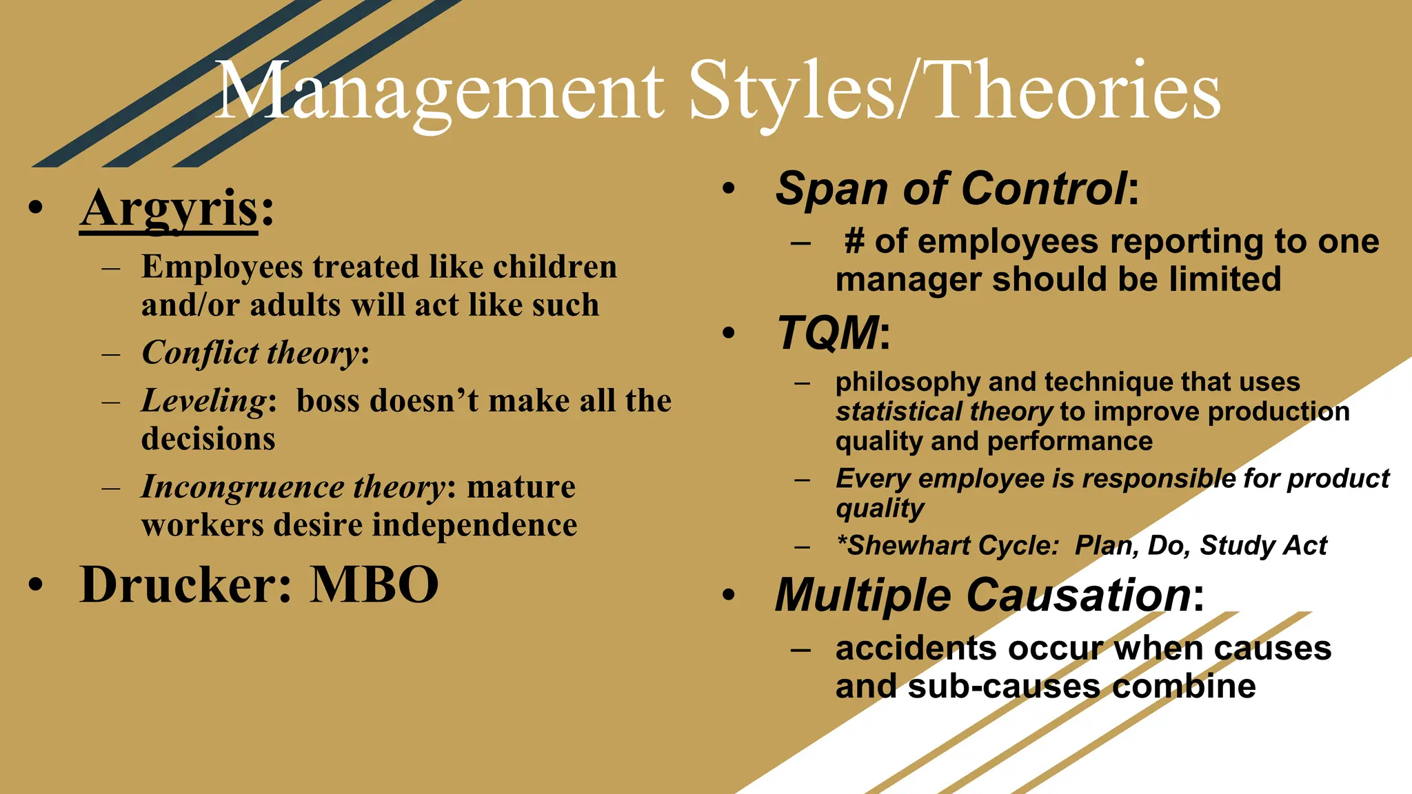 Management Styles/Theories
• Span of Control:
– # of employees reporting to one
manager should be limited
• TQM:
– philosophy and technique that uses
statistical theory to improve production
quality and performance
– Every employee is responsible for product
quality
– *Shewhart Cycle: Plan, Do, Study Act
• Multiple Causation:
– accidents occur when causes
and sub-causes combine
• Argyris:
– Employees treated like children
and/or adults will act like such
– Conflict theory:
– Leveling: boss doesn’t make all the
decisions
– Incongruence theory: mature
workers desire independence
• Drucker: MBO
 