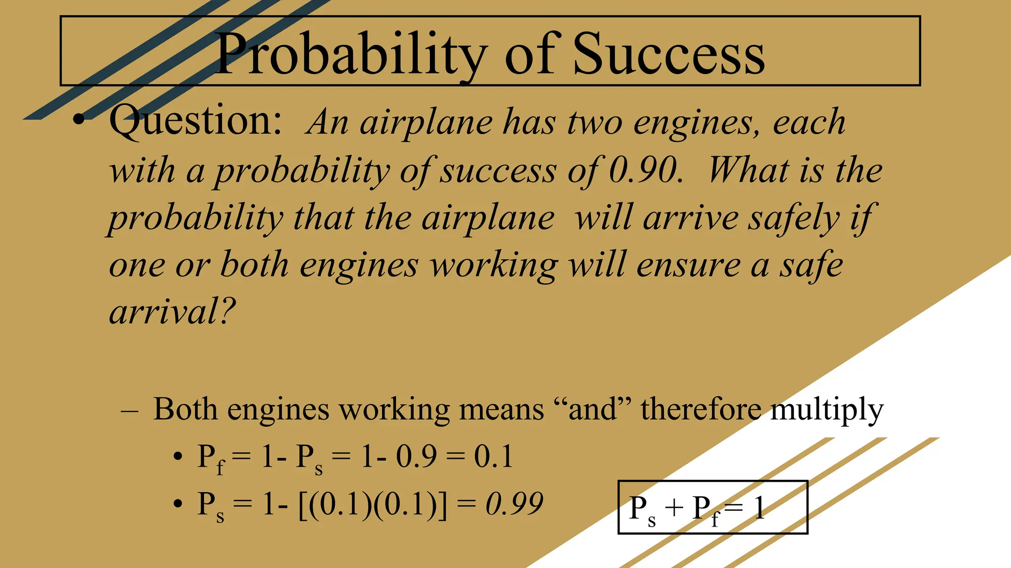 Probability of Success
• Question: An airplane has two engines, each
with a probability of success of 0.90. What is the
probability that the airplane will arrive safely if
one or both engines working will ensure a safe
arrival?
– Both engines working means “and” therefore multiply
• Pf = 1- Ps = 1- 0.9 = 0.1
• Ps = 1- [(0.1)(0.1)] = 0.99 Ps + Pf = 1
 