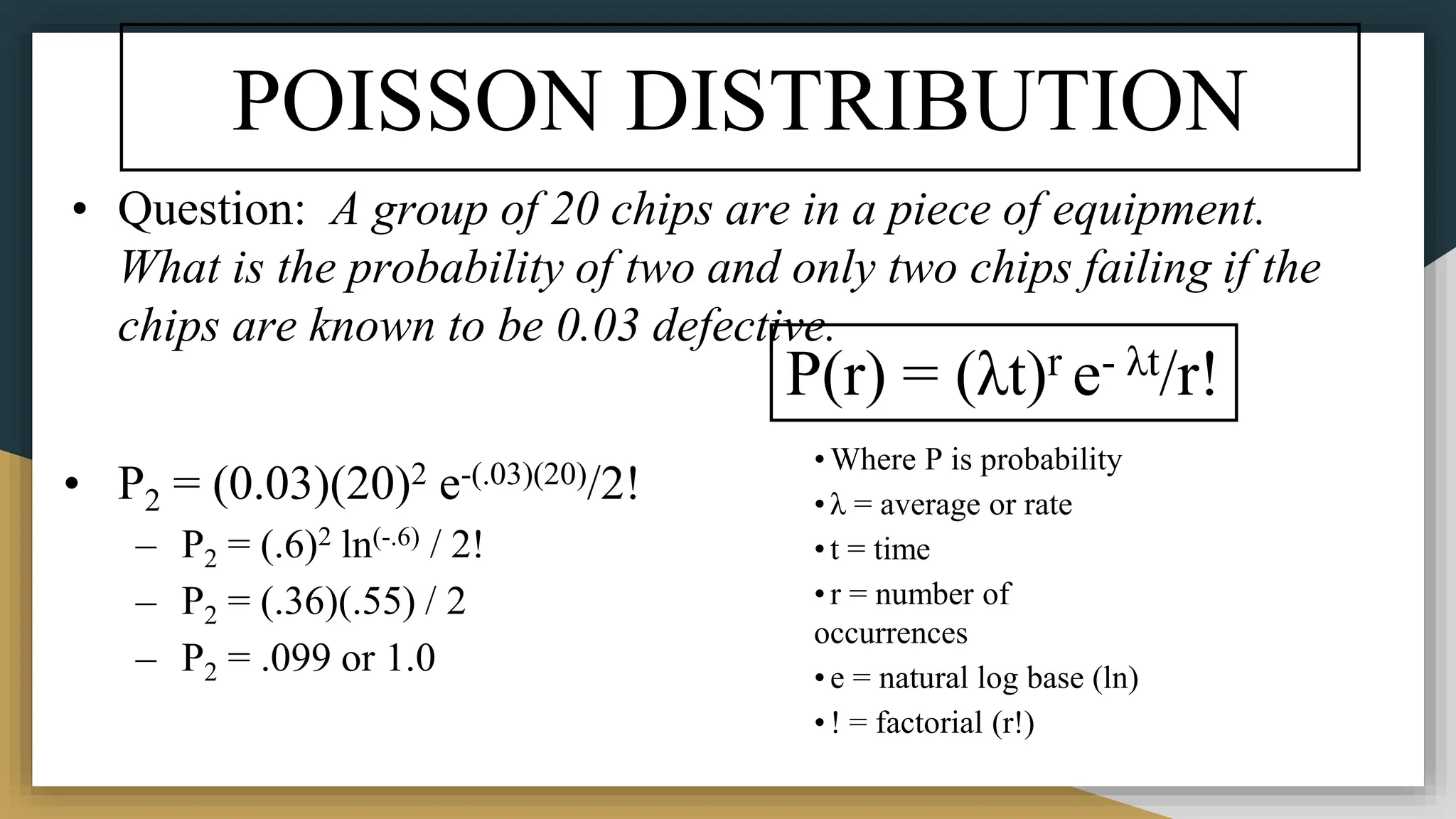 POISSON DISTRIBUTION
• Question: A group of 20 chips are in a piece of equipment.
What is the probability of two and only two chips failing if the
chips are known to be 0.03 defective.
• P2 = (0.03)(20)2 e-(.03)(20)/2!
– P2 = (.6)2 ln(-.6) / 2!
– P2 = (.36)(.55) / 2
– P2 = .099 or 1.0
P(r) = (λt)r e- λt/r!
• Where P is probability
• λ = average or rate
• t = time
• r = number of
occurrences
• e = natural log base (ln)
• ! = factorial (r!)
 