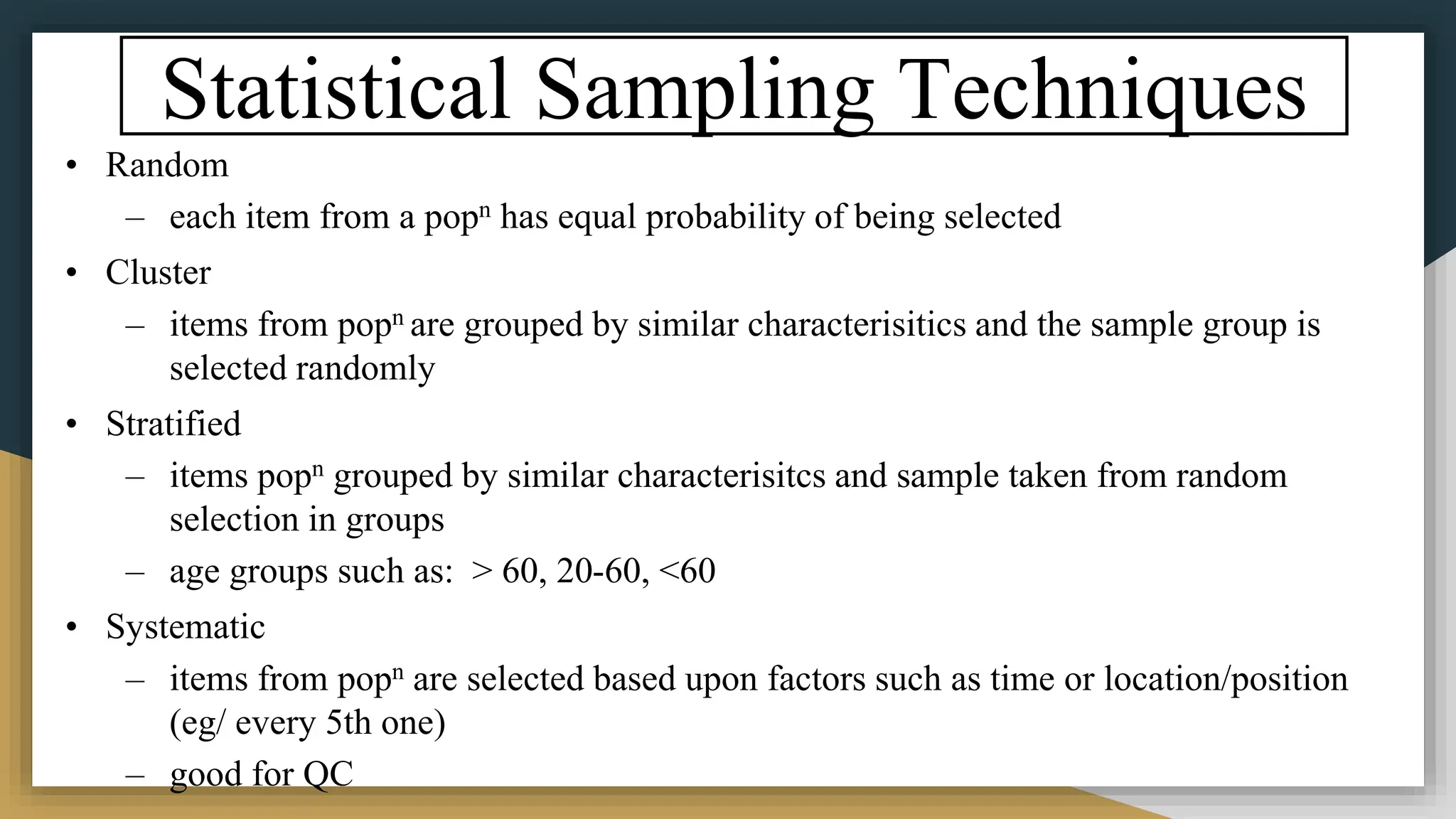 Statistical Sampling Techniques
• Random
– each item from a popn has equal probability of being selected
• Cluster
– items from popn are grouped by similar characterisitics and the sample group is
selected randomly
• Stratified
– items popn grouped by similar characterisitcs and sample taken from random
selection in groups
– age groups such as: > 60, 20-60, <60
• Systematic
– items from popn are selected based upon factors such as time or location/position
(eg/ every 5th one)
– good for QC
 