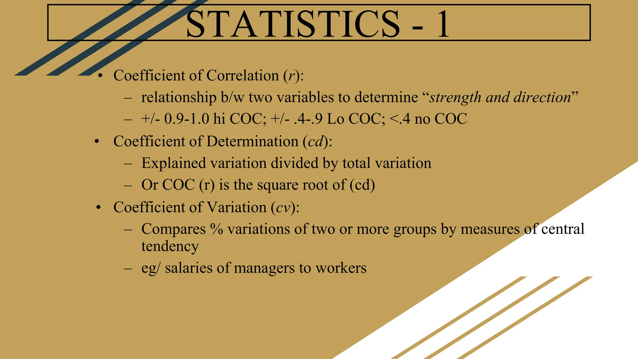 STATISTICS - 1
• Coefficient of Correlation (r):
– relationship b/w two variables to determine “strength and direction”
– +/- 0.9-1.0 hi COC; +/- .4-.9 Lo COC; <.4 no COC
• Coefficient of Determination (cd):
– Explained variation divided by total variation
– Or COC (r) is the square root of (cd)
• Coefficient of Variation (cv):
– Compares % variations of two or more groups by measures of central
tendency
– eg/ salaries of managers to workers
 