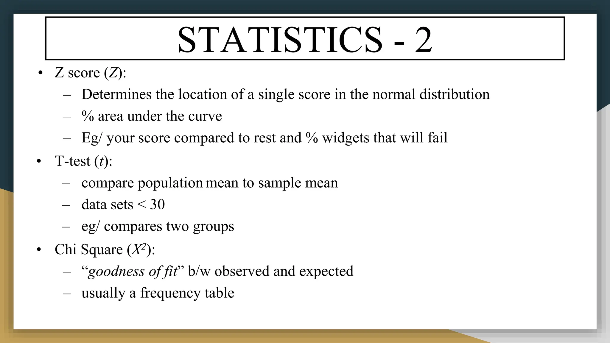 STATISTICS - 2
• Z score (Z):
– Determines the location of a single score in the normal distribution
– % area under the curve
– Eg/ your score compared to rest and % widgets that will fail
• T-test (t):
– compare population mean to sample mean
– data sets < 30
– eg/ compares two groups
• Chi Square (X2):
– “goodness of fit” b/w observed and expected
– usually a frequency table
 