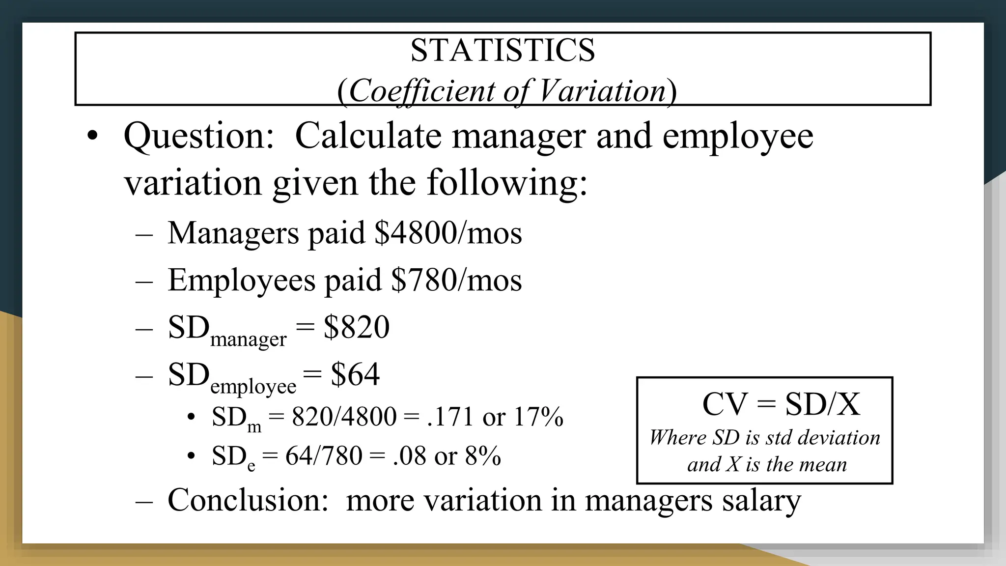 • Question: Calculate manager and employee
variation given the following:
– Managers paid $4800/mos
– Employees paid $780/mos
– SDmanager = $820
– SDemployee = $64
• SDm = 820/4800 = .171 or 17%
• SDe = 64/780 = .08 or 8%
– Conclusion: more variation in managers salary
STATISTICS
(Coefficient of Variation)
CV = SD/X
Where SD is std deviation
and X is the mean
 