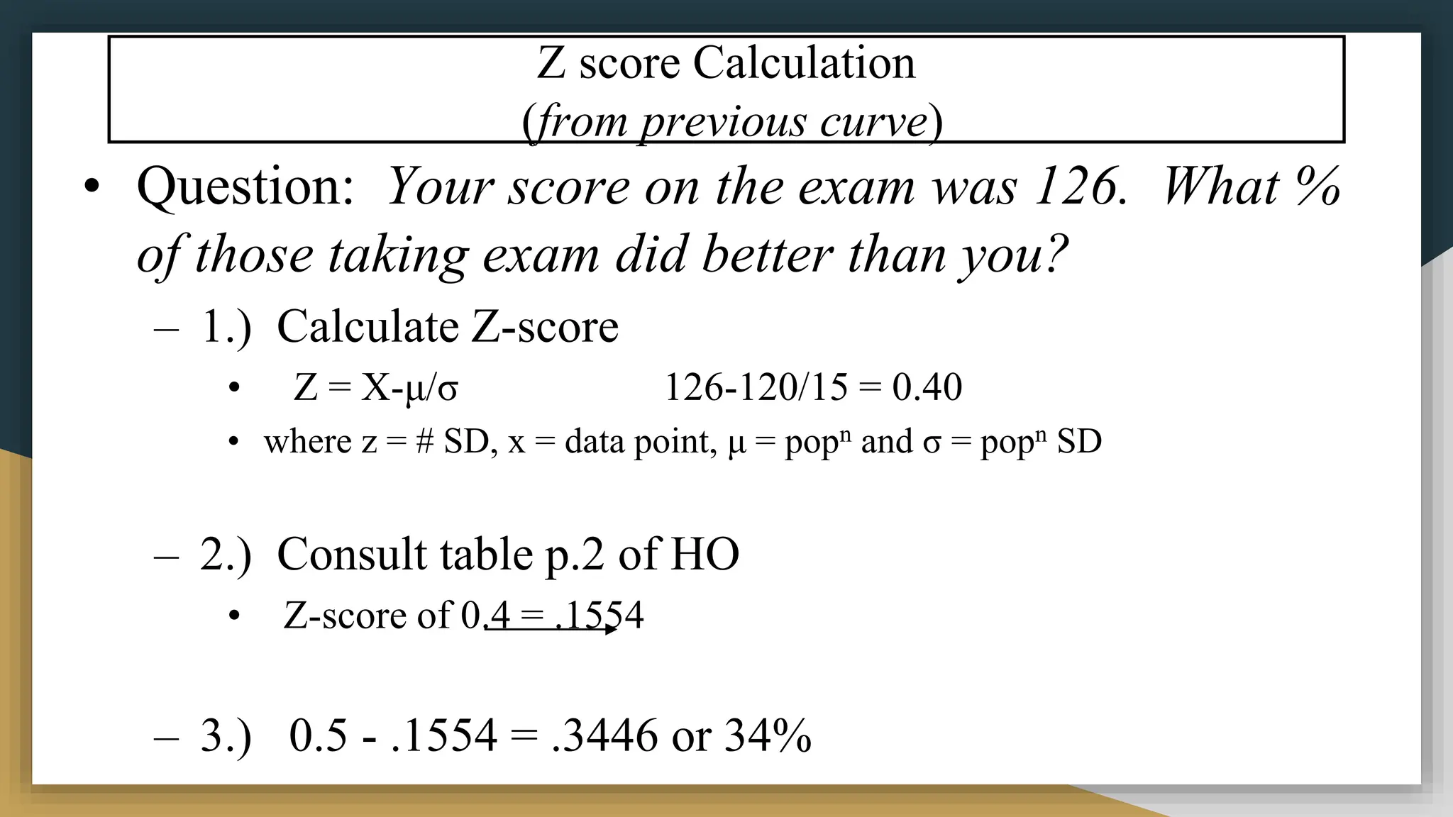 Z score Calculation
(from previous curve)
• Question: Your score on the exam was 126. What %
of those taking exam did better than you?
– 1.) Calculate Z-score
• Z = X-μ/σ 126-120/15 = 0.40
• where z = # SD, x = data point, μ = popn and σ = popn SD
– 2.) Consult table p.2 of HO
• Z-score of 0.4 = .1554
– 3.) 0.5 - .1554 = .3446 or 34%
 