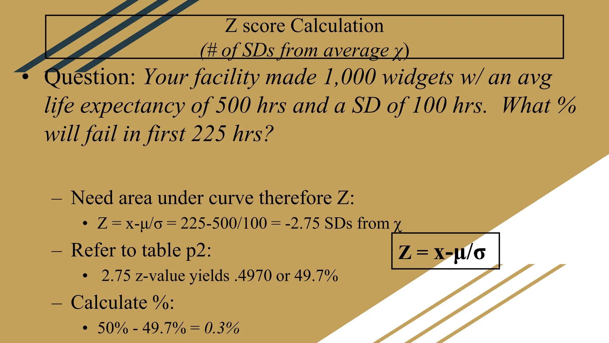 Z score Calculation
(# of SDs from average χ)
• Question: Your facility made 1,000 widgets w/ an avg
life expectancy of 500 hrs and a SD of 100 hrs. What %
will fail in first 225 hrs?
– Need area under curve therefore Z:
• Z = x-μ/σ = 225-500/100 = -2.75 SDs from χ
– Refer to table p2:
• 2.75 z-value yields .4970 or 49.7%
– Calculate %:
• 50% - 49.7% = 0.3%
Z = x-μ/σ
 