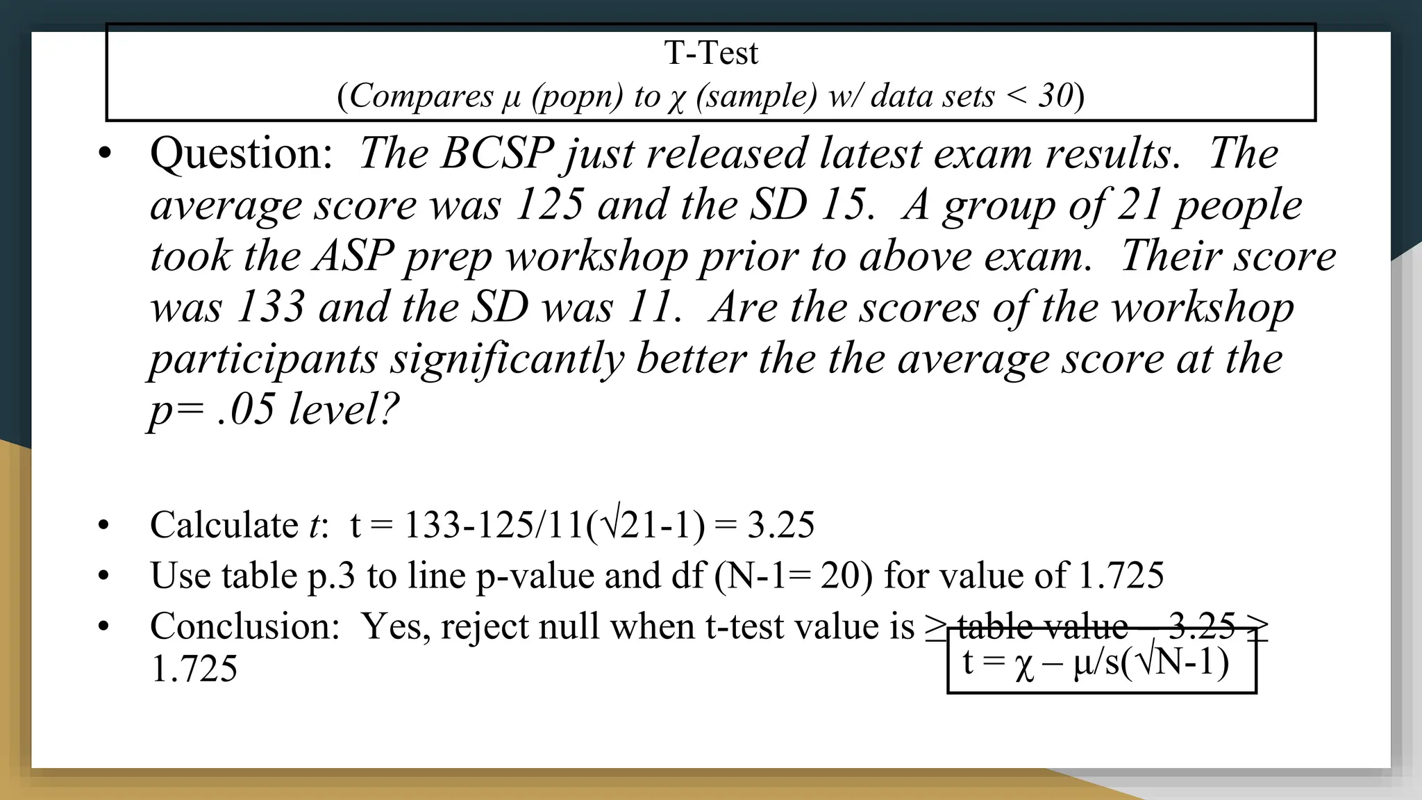 T-Test
(Compares μ (popn) to χ (sample) w/ data sets < 30)
• Question: The BCSP just released latest exam results. The
average score was 125 and the SD 15. A group of 21 people
took the ASP prep workshop prior to above exam. Their score
was 133 and the SD was 11. Are the scores of the workshop
participants significantly better the the average score at the
p= .05 level?
• Calculate t: t = 133-125/11(√21-1) = 3.25
• Use table p.3 to line p-value and df (N-1= 20) for value of 1.725
• Conclusion: Yes, reject null when t-test value is ≥ table value – 3.25 ≥
1.725 t = χ – μ/s(√N-1)
 