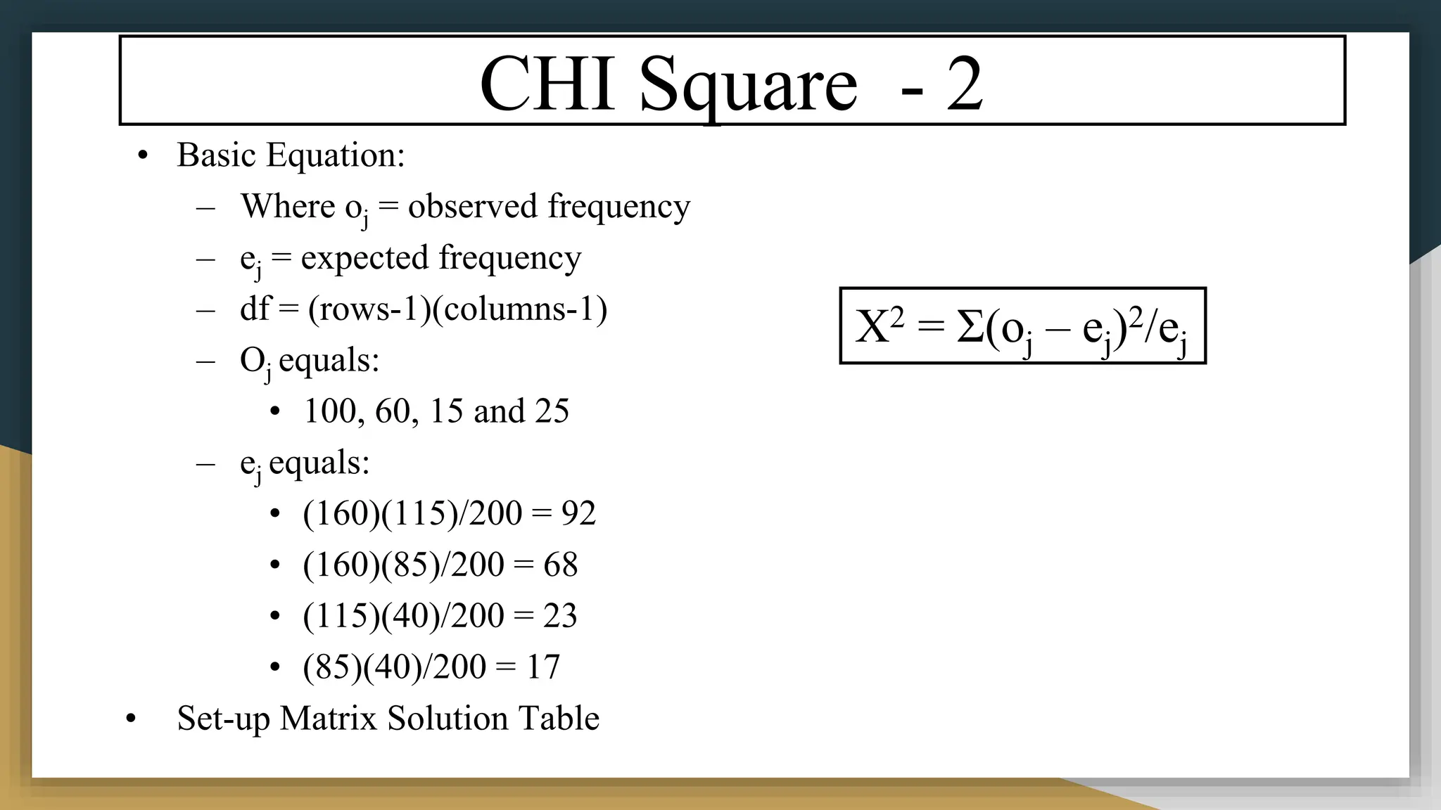 CHI Square - 2
• Basic Equation:
– Where oj = observed frequency
– ej = expected frequency
– df = (rows-1)(columns-1)
– Oj equals:
• 100, 60, 15 and 25
– ej equals:
• (160)(115)/200 = 92
• (160)(85)/200 = 68
• (115)(40)/200 = 23
• (85)(40)/200 = 17
• Set-up Matrix Solution Table
X2 = Σ(oj – ej)2/ej
 