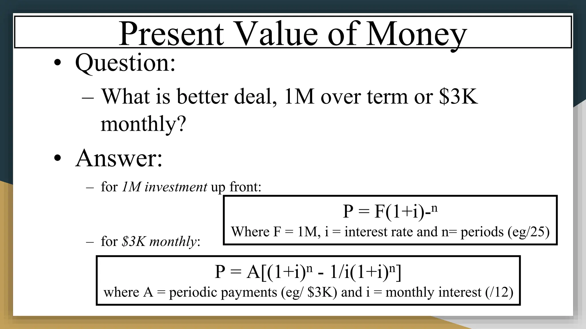 Present Value of Money
• Question:
– What is better deal, 1M over term or $3K
monthly?
• Answer:
– for 1M investment up front:
– for $3K monthly:
P = F(1+i)-n
Where F = 1M, i = interest rate and n= periods (eg/25)
P = A[(1+i)n - 1/i(1+i)n]
where A = periodic payments (eg/ $3K) and i = monthly interest (/12)
 