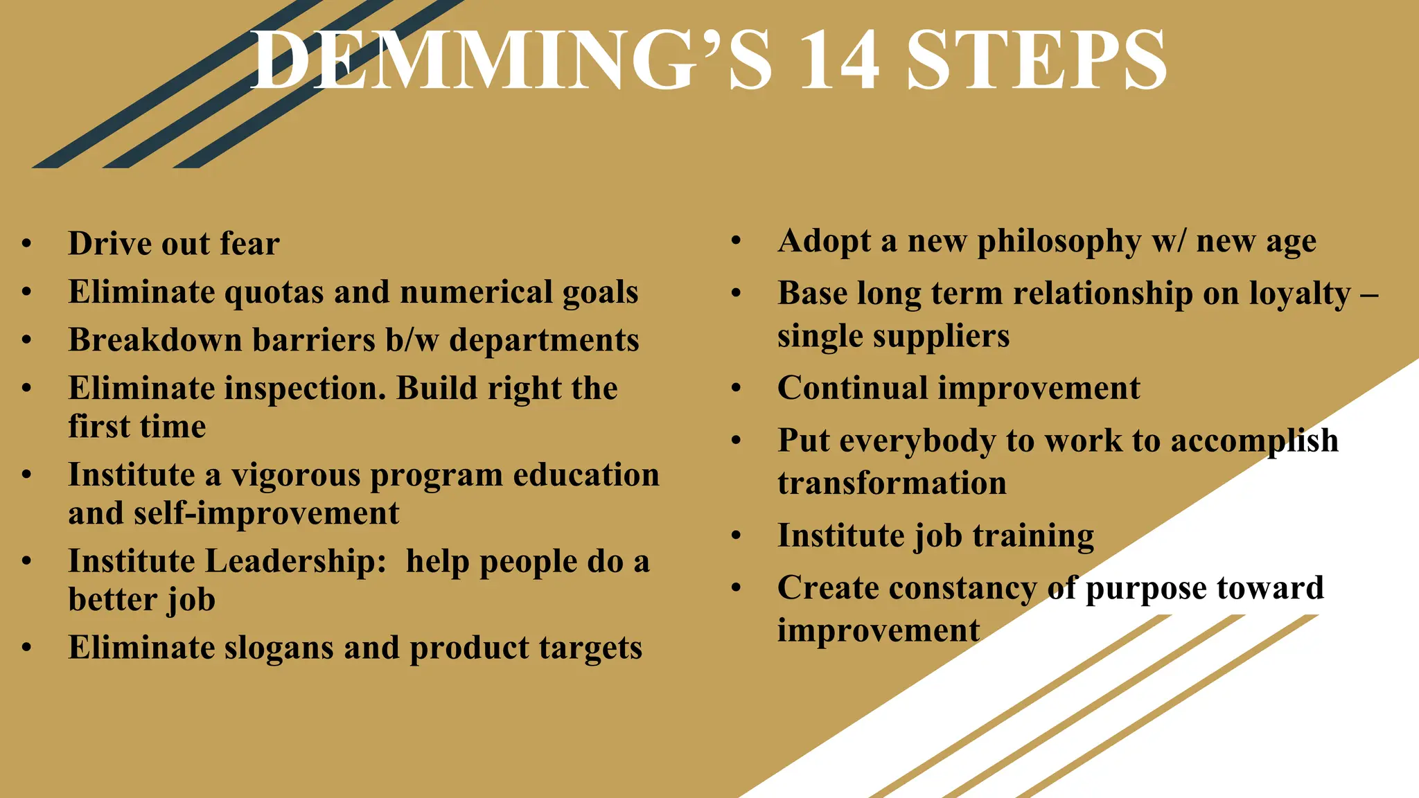 DEMMING’S 14 STEPS
• Adopt a new philosophy w/ new age
• Base long term relationship on loyalty –
single suppliers
• Continual improvement
• Put everybody to work to accomplish
transformation
• Institute job training
• Create constancy of purpose toward
improvement
• Drive out fear
• Eliminate quotas and numerical goals
• Breakdown barriers b/w departments
• Eliminate inspection. Build right the
first time
• Institute a vigorous program education
and self-improvement
• Institute Leadership: help people do a
better job
• Eliminate slogans and product targets
 