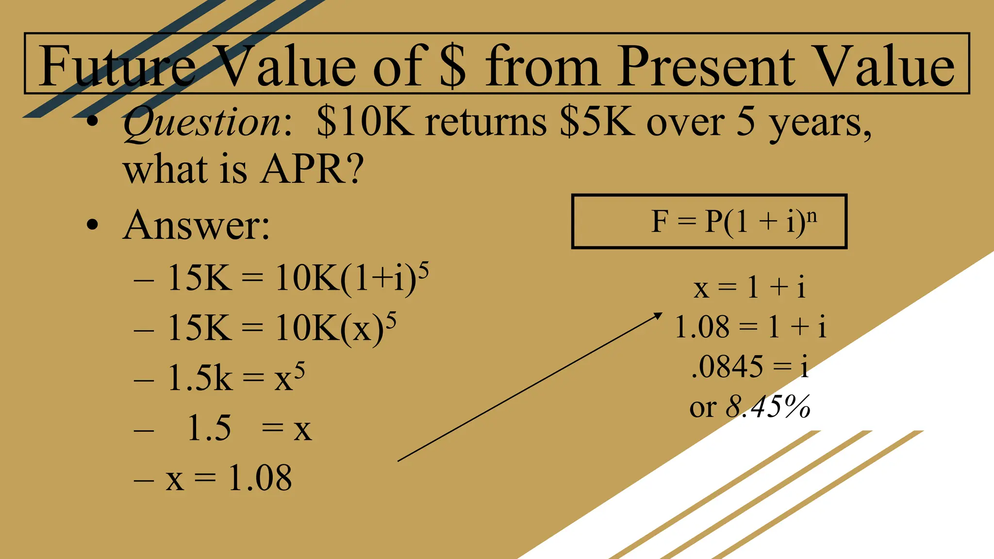 Future Value of $ from Present Value
• Question: $10K returns $5K over 5 years,
what is APR?
• Answer:
– 15K = 10K(1+i)5
– 15K = 10K(x)5
– 1.5k = x5
– 1.5 = x
– x = 1.08
F = P(1 + i)n
x = 1 + i
1.08 = 1 + i
.0845 = i
or 8.45%
 
