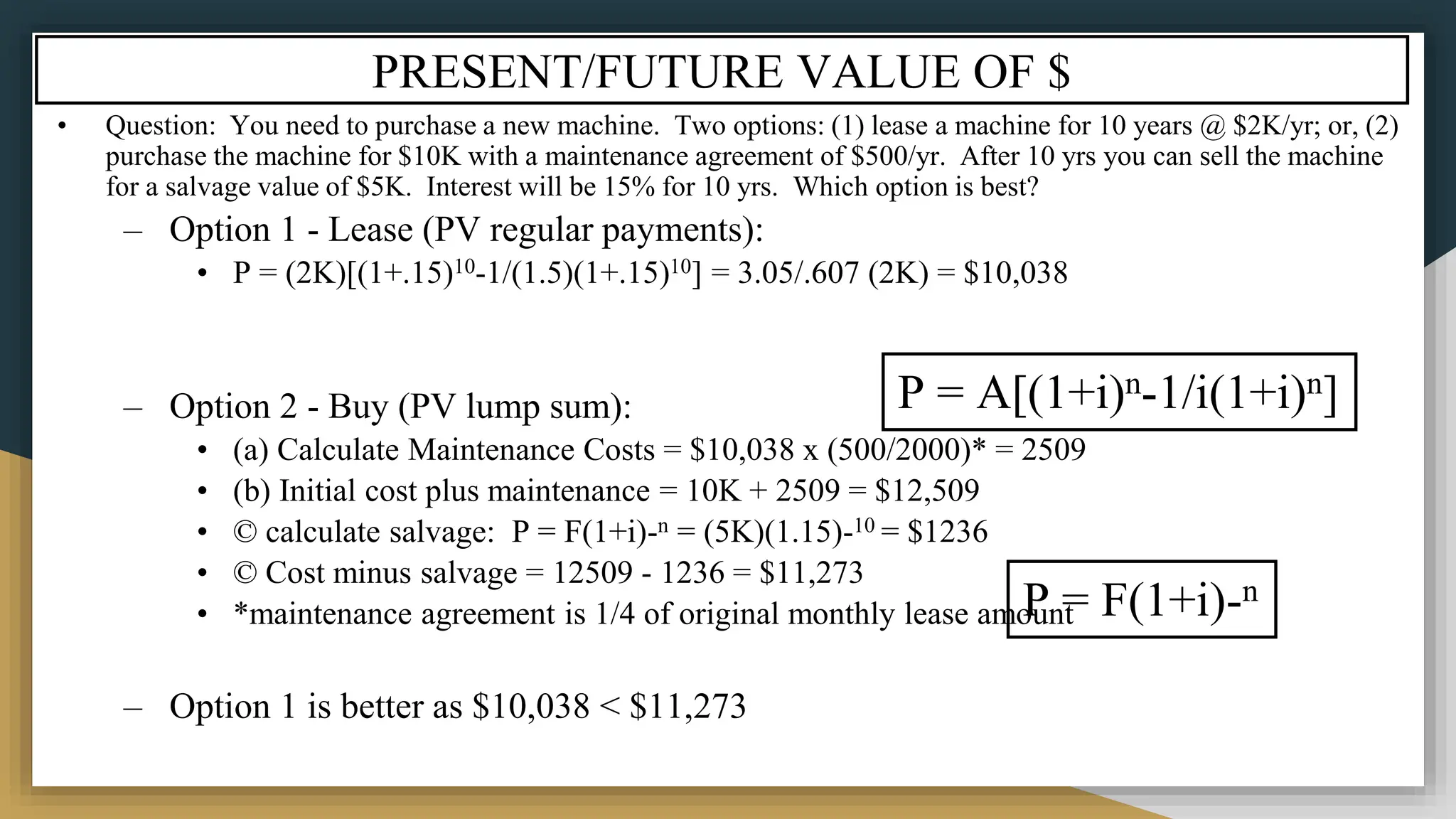 PRESENT/FUTURE VALUE OF $
• Question: You need to purchase a new machine. Two options: (1) lease a machine for 10 years @ $2K/yr; or, (2)
purchase the machine for $10K with a maintenance agreement of $500/yr. After 10 yrs you can sell the machine
for a salvage value of $5K. Interest will be 15% for 10 yrs. Which option is best?
– Option 1 - Lease (PV regular payments):
• P = (2K)[(1+.15)10-1/(1.5)(1+.15)10] = 3.05/.607 (2K) = $10,038
– Option 2 - Buy (PV lump sum):
• (a) Calculate Maintenance Costs = $10,038 x (500/2000)* = 2509
• (b) Initial cost plus maintenance = 10K + 2509 = $12,509
• © calculate salvage: P = F(1+i)-n = (5K)(1.15)-10 = $1236
• © Cost minus salvage = 12509 - 1236 = $11,273
• *maintenance agreement is 1/4 of original monthly lease amount
– Option 1 is better as $10,038 < $11,273
P = A[(1+i)n-1/i(1+i)n]
P = F(1+i)-n
 