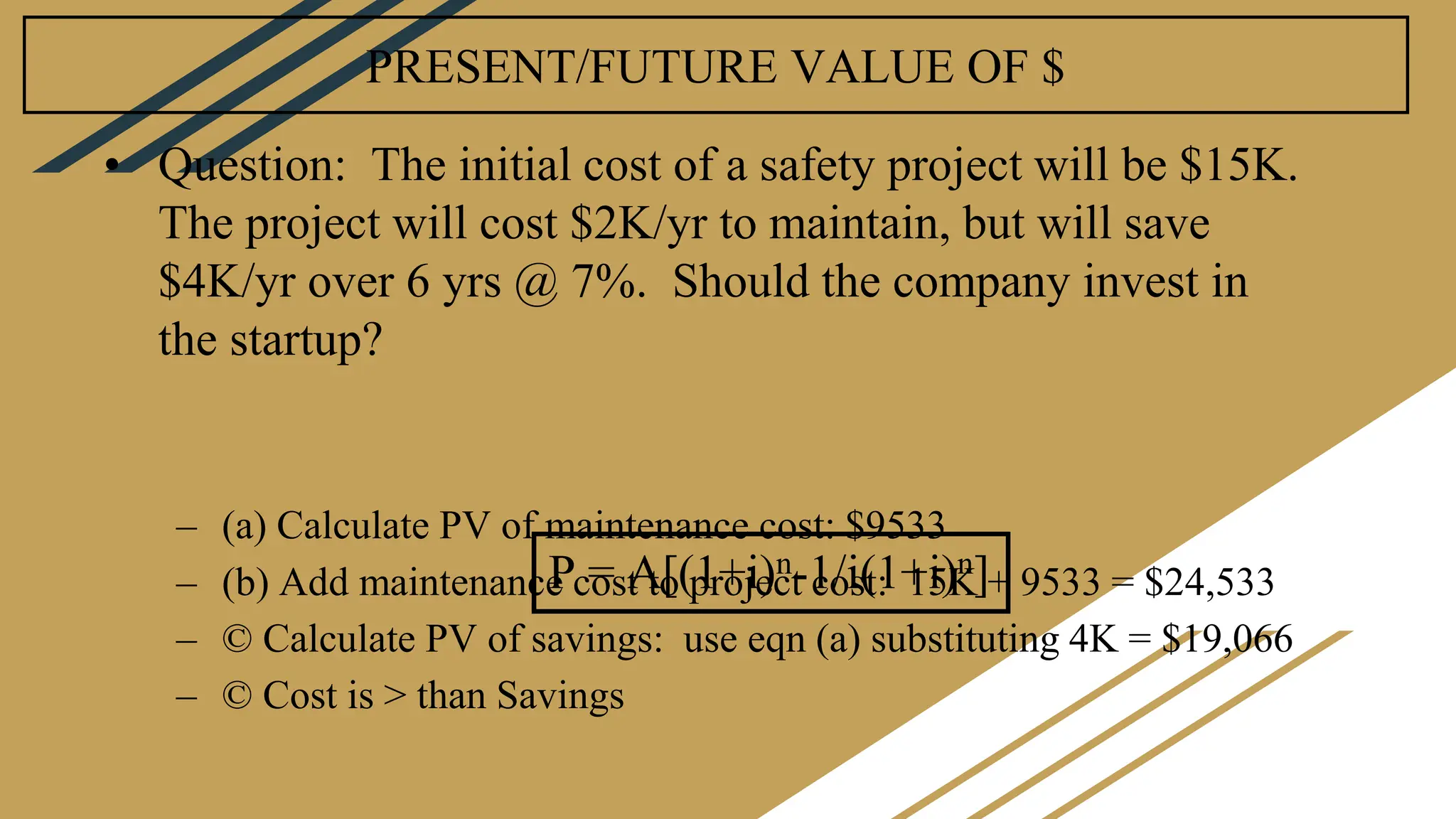 PRESENT/FUTURE VALUE OF $
• Question: The initial cost of a safety project will be $15K.
The project will cost $2K/yr to maintain, but will save
$4K/yr over 6 yrs @ 7%. Should the company invest in
the startup?
– (a) Calculate PV of maintenance cost: $9533
– (b) Add maintenance cost to project cost: 15K + 9533 = $24,533
– © Calculate PV of savings: use eqn (a) substituting 4K = $19,066
– © Cost is > than Savings
P = A[(1+i)n-1/i(1+i)n]
 