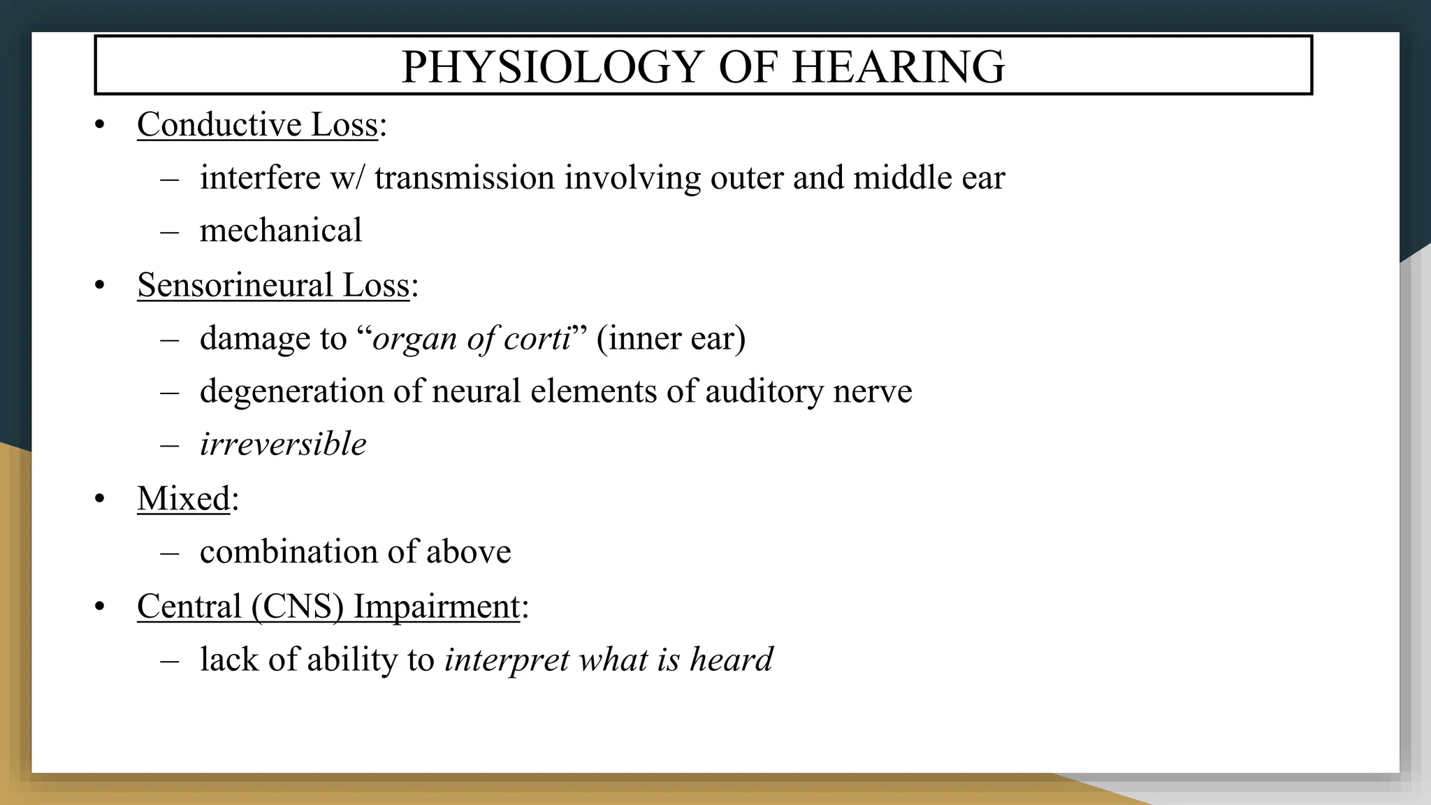PHYSIOLOGY OF HEARING
• Conductive Loss:
– interfere w/ transmission involving outer and middle ear
– mechanical
• Sensorineural Loss:
– damage to “organ of corti” (inner ear)
– degeneration of neural elements of auditory nerve
– irreversible
• Mixed:
– combination of above
• Central (CNS) Impairment:
– lack of ability to interpret what is heard
 